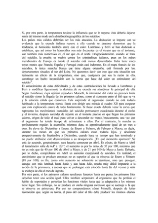 Si, por otra parte, la temperatura tuviese la influencia que se le supone, ésta debería dejarse
sentir del mismo modo en la distribución geográfica de los suicidios.
Los países más cálidos deberían ser los más atacados. La deducción se impone con tal
evidencia que la escuela italiana recurre a ella cuando se propone demostrar que la
tendencia, al homicidio también crece con el calor. Lombroso y Ferri se han dedicado a
establecer, que así como los homicidios son más frecuentes en el verano que en el invierno,
son también más numerosos en el sur que en el norte. Desgraciadamente, cuando se trata
del suicidio, la prueba se vuelve contra los criminalistas italianos, pues en los países
meridionales de Europa es donde el suicidio está menos desarrollado. Italia tiene cinco
veces menos que Francia; España y Portugal están casi indemnes. En el mapa francés de los
suicidios, la única mancha blanca que tiene alguna extensión, está formada por los.
departamentos situados al sur del Loire. No queremos decir con esto que esta situación sea
realmente un efecto de la temperatura, sino que, cualquiera que sea la razón de ella,
constituye un hecho inconciliable con la teoría que hace del calor un estimulante del
suicidio8
.
El conocimiento de estas dificultades y de estas contradicciones ha llevado a Lombroso y
Ferri a modificar ligeramente la doctrina de su escuela sin abandonar lo principal de ella.
Según Lombroso, cuya opinión reproduce Morselli, la intensidad del calor no provoca tanto
el suicidio como la llegada de los primeros calores, como el contraste entre el frió que se va
y la estación cálida que comienza. Esta sorprende al organismo cuando no está todavía
habituado a la temperatura nueva. Basta con dirigir una mirada al cuadro XII para asegurar
que esta explicación carece de todo fundamento. Si fuese exacta debería verse la curva que
representa los movimientos esenciales del suicidio permanecer estacionada durante el otoño
y el invierno, después ascender de repente en el instante preciso en que llegan los primeros
calores, origen de todo el mal, para volver a descender no menos bruscamente, una vez que
el organismo ha tenido tiempo de aclimatarse a ellos. Por el contrario, la marcha es
perfectamente regular; la ascensión, mientras dura, es aproximadamente igual de un mes a
otro. Se eleva de Diciembre a Enero, de Enero a Febrero, de Febrero a Marzo, es decir,
durante los meses en que los primeros calores están todavía lejos, y desciende
progresivamente de Septiembre a Diciembre, cuando hace ya tiempo que han terminado y
no puede atribuirse este decrecimiento a su desaparición. ¿En qué momento aparecen? Se
está de acuerdo, generalmente, para hacerla comenzar en Abril. En efecto, de Marzo a Abril
el termómetro sube de 6,4º a 10,1º; el aumento es por lo tanto, de 57 por 100, mientras que
no es más que de 40 por 100 de Abril a Mayo, y de 21 por 100 de Mayo a Junio. Debería,
por lo dicho, comprobarse en Abril un aumento excepcional de suicidios. En realidad, el
crecimiento que se produce entonces no es superior al que se observa de Enero a Febrero
(18 por 100); en fin, como este aumento no solamente se mantiene, sino que prosigue,
aunque con más lentitud, hasta Junio y aun hasta Julio, resulta muy difícil imputarlo a la
acción de la primavera, a menos que se prolongue esta estación hasta fin del verano y sólo
se excluya de ella el mes de Agosto.
Por otra parte, si los primeros calores resultasen funestos hasta ese punto, los primeros fríos
deberían tener una acción igual. Ellos también sorprenden al organismo que ha perdido el
hábito de soportados y perturban las funciones vitales hasta que la adaptación a los mismos
tiene lugar. Sin embargo, no se produce en otoño ninguna ascensión que se asemeje a la que
se observa en primavera. Por eso no comprendemos cómo Morselli, después de haber
reconocido que, según su teoría, el paso del calor al frío debe producir los mismos efectos
 