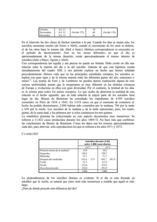 Octubre
Noviembre
Diciembre
9 h. 51’
8 h. 31’
8 h. 11’
Oct-dic 17%
70
66
61
Oct-dic 13%
En el intervalo las dos clases de hechos marchan a la par. Cuando los días se alejan más, los
suicidios aumentan mucho (de Enero a Abril), cuando el crecimiento de los unos se detiene,
el de los otros hace lo mismo (de Abril a Junio). Idéntica correspondencia se encuentra en
el período de decrecimiento. Aun en los meses diferentes, en que el día es
aproximadamente de la misma duración, existe aproximadamente el mismo número de
suicidios (Julio a Mayo, Agosto y Abril).
Una correspondencia tan regular y tan precisa no puede ser fortuita. Debe existir en ella una
relación entre la marcha del día y la del suicidio. Además de que esta hipótesis resulta
inmediatamente del cuadro XIII, y nos permite explicar un hecho que hemos señalado
precedentemente. Hemos visto que en las principales sociedades europeas, los suicidios se
repiten con gran rigor y de la misma manera entre las diferentes partes del año, estaciones o
meses12
. Las teorías de Ferri y de Lombroso no pueden damos explicación alguna de esta
curiosa uniformidad, puesto que la temperatura es muy diferente en las distintas comarcas
de Europa y evoluciona en ellas con gran diversidad. Por el contrario, la lentitud de los días
es la misma para todos los países europeos. Lo que acaba de demostrar la realidad de esta
relación es el hecho siguiente: que en toda estación la mayor parte de los suicidios tiene
lugar de día. Brierre de Boismont ha consultado los expedientes de 4.595 suicidios
cometidos en París de 1834 a 1843. En 3.518 casos en que el momento de cometerse el
hecho ha podido determinarse, 2.094 habían sido cometidos por la mañana, 766 por la tarde
y 658 por la noche. Los suicidios de la mañana y de la tarde representan, pues, los cuatro
quinto, de la suma total, y los primeros por sí solos constituyen los tres quintos.
La estadística prusiana ha coleccionado en este aspecto documentos muy numerosos. Se
refieren a 11.822 casos producidos durante los años 1869-72. No hace más que confirmar
las conclusiones de Brierre de Boismont. Como los datos son los mismos aproximadamente
cada año, para abreviar, sólo reproducimos los que se refieren a los años1871 y 1872.
CUADROXIV
Suicidios durante el día
sobre 1.000 casos diarios
1871 1872
Primeras horas de la mañana1
Segundas
Mediodía
Después del mediodía
Tarde
Noche
Hora desconocida
35,9
158,3
73,1
143,6
53,5
212,6
322,0
375
39,5
159,7
71,5
160,7
61,0
219,3
291,9
391,9
1.000 1.000
La preponderancia de los suicidios diurnos es evidente. Si el día es más fecundo en
suicidios que la noche, es natural que éstos sean más numerosos a medida que aquél es más
largo.
¿Pero de dónde procede esta influencia del día?
 