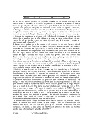Domingo 13,57 64 36
Se procura no anudar relaciones ni emprender negocios en este día de mal augurio. El
sábado, desde el mediodía, un comienzo de paralización principia a producirse en ciertos
países en que el paro está muy extendido; y quizá también por la perspectiva del día
siguiente, que ejerce por anticipado una influencia sedativa sobre los espíritus. Finalmente,
el domingo la actividad económica cesa del todo. Si las manifestaciones de otro orden no
reemplazasen entonces a las que desaparecen, si los lugares de placer no se llenasen en el
momento en que los talleres, los despachos y los almacenes se vacían, se puede pensar que
el descenso del suicidio en el domingo sería todavía más acentuado. Se notará que este
mismo día es aquel en que la cifra relativa a la mujer se eleva; es también en este día
cuando ella sale del interior en que está como retirada el resto de la semana, y cuando se
mezcla un poco a la vida común15
.
Todo concurre a probar que si la mañana es el momento del día que favorece más al
suicidio, es también aquel en que la vida social está en toda su efervescencia. Pero entonces
tendremos una razón que nos explique cómo el número de los suicidios. Se eleva a medida
que el sol permanece más largo tiempo en el horizonte. Ocurre que el solo hecho de ser los
días más largos anuncia en cierta manera una carrera más vasta a la vida colectiva. El
tiempo de reposo comienza más tarde y acaba más pronto. Tiene más espacio para
desenvolverse. Es, pues, necesario que los efectos que esto implica aparezcan en el mismo
momento, y puesto que uno de ellos es el suicidio, que éste aumente.
Esta primera causa no es la única, sin embargo. Si la actividad pública es más intensa en
verano que en primavera y en primavera que en otoño y en invierno, no es sólo porque el
cuadro exterior en que se desenvuelve se amplia a medida que se avanza en el año, es
porque está directamente excitada por otras razones.
El invierno es para el campo una época de reposo que llega hasta la inercia. Toda la vida
está como detenida, las relaciones son raras a causa del estado de la atmósfera, y porque el
decrecimiento de los negocios le suprimen su razón de ser. Los habitantes están como
hundidos en un verdadero sueño. Pero desde la primavera todo comienza a despertarse, las
ocupaciones se reanudan, las relaciones se estrechan de nuevo, los cambios se multiplican,
se producen verdaderos movimientos de población para satisfacer las necesidades del
trabajo. Y estas condiciones particulares de la vida rural no pueden por menos de tener una
gran influencia sobre la distribución mensual de los suicidios, puesto que el campo produce
más de la mitad de la cifra total de las muertes voluntarias; en Francia, de 1873 a 1878,
tiene el campo en su cargo 18.740 casos de suicidios en un conjunto de 36.365. Es, pues,
natural que sean más numerosos a medida que se está más lejos de la mala estación. Llega a
su máximum en Junio o en Julio, es decir y en la época en que el campo está en plena
actividad. En Agosto todo comienza a apagarse y los suicidios disminuyen. La disminución
no es rápida, sino a partir de Octubre, y sobre todo, de Noviembre, y se debe a que
determinadas recolecciones no tienen lugar mas que en otoño.
Las mismas causas obran, aunque en menor grado, sobre el conjunto del territorio. La vida
urbana es también más activa durante el buen tiempo. Como las comunicaciones son
entonces más fáciles, se viaja con más gusto y las relaciones intersociales son más
numerosas. En efecto, he aquí cómo se reparten por estaciones las rentas de nuestras
grandes líneas sólo para la gran velocidad (año 1887)16
.
Invierno 77,9 millones de francos.
 