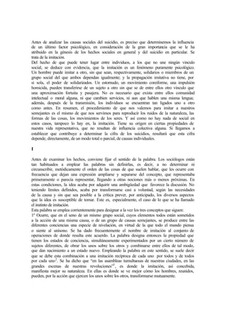 Antes de analizar las causas sociales del suicidio, es preciso que determinemos la influencia
de un último factor psicológico, en consideración de la gran importancia que se le ha
atribuido en la génesis de los hechos sociales en general y del suicidio en particular. Se
trata de la imitación.
Del hecho de que puede tener lugar entre individuos, a los que no une ningún vinculo
social, se deduce con evidencia, que la imitación es un fenómeno puramente psicológico.
Un hombre puede imitar a otro, sin que sean, respectivamente, solidarios o miembros de un
grupo social del que ambos dependan igualmente; y la propagación imitativa no tiene, por
si sola, el poder de solidarizados. Un estornudo, un movimiento coreiforme, una impulsión
homicida, pueden transferirse de un sujeto a otro sin que se de entre ellos otro vínculo que
una aproximación fortuita y pasajera. No es necesario que exista entre ellos comunidad
intelectual o moral alguna, ni que cambien servicios, ni aun que hablen una misma lengua;
además, después de la transmisión, los individuos se encuentran tan ligados uno a otro
como antes. En resumen, el procedimiento de que nos valemos para imitar a nuestros
semejantes es el mismo de que nos servimos para reproducir los ruidos de la naturaleza, las
formas de las cosas, los movimientos de los seres. Y así como no hay nada de social en
estos casos, tampoco lo hay en, la imitación. Tiene su origen en ciertas propiedades de
nuestra vida representativa, que no resultan de influencia colectiva alguna. Si llegamos a
establecer que contribuye a determinar la cifra de los suicidios, resultará que esta cifra
depende, directamente, de un modo total o parcial, de causas individuales.
I
Antes de examinar los hechos, conviene fijar el sentido de la palabra. Los sociólogos están
tan habituados a emplear las palabras sin definirlas, es decir, a no determinar ni
circunscribir, metódicamente el orden de las cosas de que suelen hablar, que les ocurre con
frecuencia que dejan una expresión ampliarse y separarse del concepto, que representaba
primeramente o parecía representar, llegando a otras nociones más o menos próximas. En
estas condiciones, la idea acaba por adquirir una ambigüedad que favorece la discusión. No
teniendo límites definidos, acaba por transformarse casi a voluntad, según las necesidades
de la causa y sin que sea posible a la crítica prever, por anticipado, los diversos aspectos
que la idea es susceptible de tomar. Este es, especialmente, el caso de lo que se ha llamado
el instinto de imitación.
Esta palabra se emplea corrientemente para designar a la vez los tres conceptos que siguen:
1º Ocurre, que en el seno de un mismo grupo social, cuyos elementos todos están sometidos
a la acción de una misma causa, o de un grupo de causas semejantes, se produce entre las
diferentes conciencias una especie de nivelación, en virtud de la que todo el mundo piensa
o siente al unísono. Se ha dado frecuentemente el nombre de imitación al conjunto de
operaciones de donde resulta este acuerdo. La palabra designa entonces la propiedad que
tienen los estados de conciencia, simultáneamente experimentados por un cierto número de
sujetos diferentes, de obrar los unos sobre los otros y combinarse entre ellos de tal modo,
que dan nacimiento a un estado nuevo. Empleando la palabra en este sentido, se suele decir
que se debe esta combinación a una imitación recíproca de cada uno por todos y de todos
por cada uno2
. Se ha dicho que “en las asambleas tumultuosas de nuestras ciudades, en las
grandes escenas de nuestras revoluciones”3
, es donde la imitación, así concebida,
manifiesta mejor su naturaleza. En ellas es donde se ve mejor cómo los hombres, reunidos,
pueden, por la acción que ejercen los unos sobre los otros, transformarse mutuamente.
 