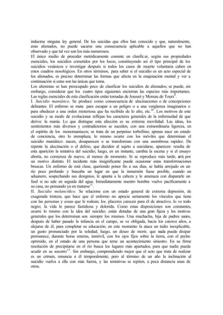 inducirse ninguna ley general. De los suicidas que ellos han conocido y que, naturalmente,
eran alienados, no puede sacarse una consecuencia aplicable a aquellos que no han
observado y que tal vez son los más numerosos.
El único medio de proceder metódicamente consiste en clasificar, según sus propiedades
esenciales, los suicidios cometidos por los locos, constituyendo así el tipo principal de los
suicidios vesánicos e investigar después si todos los casos de muerte voluntaria caben en
estos cuadros nosológicos. En otros términos, para saber si el suicidio es un acto especial de
los alienados, es preciso determinar las formas que afecta en la enajenación mental y ver a
continuación si estas son las únicas que toma.
Los alienistas se han preocupado poco de clasificar los suicidios de alienados; se puede, sin
embargo, considerar que los cuatro tipos siguientes encierran las especies más importantes.
Las reglas esenciales de esta clasificación están tomadas de Jousset y Moreau de Tours9
.
I. Suicidio maniático. Se produce como consecuencia de alucinaciones o de concepciones
delirantes. El enfermo se mata para escapar a un peligro o a una vergüenza imaginarios o
para obedecer a una orden misteriosa que ha recibido de lo alto, etc.10
. Los motivos de este
suicidio y su modo de evolucionar reflejan los caracteres generales de la enfermedad de que
deriva: la manía. Lo que distingue esta afección es su extrema movilidad. Las ideas, los
sentimientos más diversos y contradictorios se suceden, con una extraordinaria ligereza, en
el espíritu de los monomaníacos; se trata de un perpetuo torbellino; apenas nace un estado
de conciencia, otro lo reemplaza; lo mismo ocurre con los móviles que determinan el
suicidio maniático: nacen, desaparecen o se transforman con una asombrosa rapidez. De
repente la alucinación o el delirio, que deciden al sujeto a suicidarse, aparecen: resulta de
esta aparición la tentativa del suicidio; luego, en un instante, cambia la escena y si el ensayo
aborta, no comienza de nuevo, al menos de momento. Si se reproduce más tarde, será por
un motivo distinto. El incidente más insignificante puede ocasionar estas transformaciones
bruscas. Un enfermo de está clase, queriendo poner fin a sus días, se había arrojado en un
río poco profundo y buscaba un lugar en que la inmersión fuese posible, cuando un
aduanero, sospechando sus designios, le apunta a la cabeza y le amenaza con dispararle un
fusil si no sale en seguida del agua. Inmediatamente nuestro hombre vuelve pacíficamente a
su casa, no pensando ya en matarse11
.
II. Suicidio melancólico. Se relaciona con un estado general de extrema depresión, de
exagerada tristeza, que hace que el enfermo no aprecie seriamente los vínculos que tiene
con las personas y cosas que le rodean; los. placeres carecen para él de atractivo, lo ve todo
negro; la vida le parece fastidiosa y dolorida. Como estas disposiciones son constantes,
ocurre lo mismo con la idea del suicidio; están dotadas de una gran fijeza y los motivos
generales que los determinan son siempre los mismos. Una muchacha, hija de padres sanos,
después de haber pasado la infancia en el campo, se ve obligada, hacia los catorce años, a
alejarse de él, para completar su educación; en este momento la ataca un tedio inexplicable,
un gusto pronunciado por la soledad; luego, un deseo de morir, que nada puede disipar
permanece, durante horas enteras, inmóvil, con los ojos fijos sobre la tierra, con el pecho
oprimido, en el estado de una persona que teme un acontecimiento siniestro. En su firme
resolución de precipitarse en el río busca los lugares más apartados, para que nadie pueda
acudir en su socorro12
. Sin embargo, comprendiendo mejor que el acto que trata de realizar
es un crimen, renuncia a él temporalmente; pero al término de un año la inclinación al
suicidio vuelva a ella con más fuerza, y las tentativas se repiten, a poca distancia unas de
otras.
 