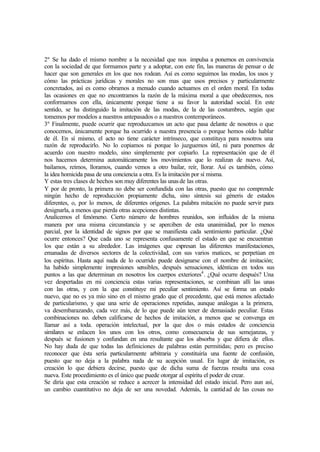 2º Se ha dado el mismo nombre a la necesidad que nos impulsa a ponernos en convivencia
con la sociedad de que formamos parte y a adoptar, con este fin, las maneras de pensar o de
hacer que son generales en los que nos rodean. Así es como seguimos las modas, los usos y
cómo las prácticas jurídicas y morales no son mas que usos precisos y particularmente
concretados, así es como obramos a menudo cuando actuamos en el orden moral. En todas
las ocasiones en que no encontramos la razón de la máxima moral a que obedecemos, nos
conformamos con ella, únicamente porque tiene a su favor la autoridad social. En este
sentido, se ha distinguido la imitación de las modas, de la de las costumbres, según que
tomemos por modelos a nuestros antepasados o a nuestros contemporáneos.
3º Finalmente, puede ocurrir que reproduzcamos un acto que pasa delante de nosotros o que
conocemos, únicamente porque ha ocurrido a nuestra presencia o porque hemos oído hablar
de él. En sí mismo, el acto no tiene carácter intrínseco, que constituya para nosotros una
razón de reproducirlo. No lo copiamos ni porque lo juzguemos útil, ni para ponernos de
acuerdo con nuestro modelo, sino simplemente por copiarlo. La representación que de él
nos hacemos determina automáticamente los movimientos que lo realizan de nuevo. Así,
bailamos, reímos, lloramos, cuando vemos a otro bailar, reír, llorar. Así es también, cómo
la idea homicida pasa de una conciencia a otra. Es la imitación por sí misma.
Y estas tres clases de hechos son muy diferentes las unasde las otras.
Y por de pronto, la primera no debe ser confundida con las otras, puesto que no comprende
ningún hecho de reproducción propiamente dicha, sino síntesis sui géneris de estados
diferentes, o, por lo menos, de diferentes orígenes. La palabra mitación no puede servir para
designarla, a menos que pierda otras acepciones distintas.
Analicemos el fenómeno. Cierto número de hombres reunidos, son influidos de la misma
manera por una misma circunstancia y se aperciben de esta unanimidad, por lo menos
parcial, por la identidad de signos por que se manifiesta cada sentimiento particular. ¿Qué
ocurre entonces? Que cada uno se representa confusamente el estado en que se encuentran
los que están a su alrededor. Las imágenes que expresan las diferentes manifestaciones,
emanadas de diversos sectores de la colectividad, con sus varios matices, se perpetúan en
los espíritus. Hasta aquí nada de lo ocurrido puede designarse con el nombre de imitación;
ha habido simplemente impresiones sensibles, después sensaciones, idénticas en todos sus
puntos a las que determinan en nosotros los cuerpos exteriores4
. ¿Qué ocurre después? Una
vez despertadas en mi conciencia estas varias representaciones, se combinan allí las unas
con las otras, y con la que constituye mi peculiar sentimiento. Así se forma un estado
nuevo, que no es ya mío sino en el mismo grado que el precedente, que está menos afectado
de particularismo, y que una serie de operaciones repetidas, aunque análogas a la primera,
va desembarazando, cada vez más, de lo que puede aún tener de demasiado peculiar. Estas
combinaciones no. deben calificarse de hechos de imitación, a menos que se convenga en
llamar así a toda. operación intelectual, por la que dos o más estados de conciencia
similares se enlacen los unos con los otros, como consecuencia de sus semejanzas, y
después se fusionen y confundan en una resultante que los absorba y que difiera de ellos.
No hay duda de que todas las definiciones de palabras están permitidas; pero es preciso
reconocer que ésta sería particularmente arbitraria y constituiría una fuente de confusión,
puesto que no deja a la palabra nada de su acepción usual. En lugar de imitación, es
creación lo que debiera decirse, puesto que de dicha suma de fuerzas resulta una cosa
nueva. Este procedimiento es el único que puede otorgar al espíritu el poder de crear.
Se diría que esta creación se reduce a acrecer la intensidad del estado inicial. Pero aun así,
un cambio cuantitativo no deja de ser una novedad. Además, la cantidad de las cosas no
 