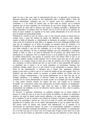 igual. En uno y otro caso, entre la representación del acto y la ejecución, se intercala una
operación intelectual, que consiste en una aprehensión clara o confusa, rápida o lenta, del
carácter determinante, cualquiera que sea. La manera como nos conformamos a las
costumbres o a las modas de nuestro país, no tiene nada de común5
con la imitación
maquinal que nos hace reproducir los movimientos de que somos testigos. Hay entre estas
dos maneras de obrar toda la distancia que separa la conducta razonable y deliberada del
reflejo automático. La primera, tiene sus razones, aun en el caso de que no se expresen en
forma de juicio explícito. La segunda no las tiene; resulta directamente de la sola vista del
acto, sin ningún otro intermediario mental.
Fácilmente se concibe la serie de errores a que se está expuesto cuando se reúnen bajo un
nombre único e igual dos órdenes de hechos tan diferentes. Es preciso tener cuidado,
cuando se habla de imitación, se sobreentiende un fenómeno de contagio y se pasa, no sin
cierta razón, de la primera de estas ideas a la segunda, con la más extremada facilidad. Pero
¿qué hay de contagioso en el hecho de cumplir un precepto moral, de someterse a la
autoridad de la tradición o de la opinión pública? Ocurre así, que en el momento en que se
cree haber reducido a una sola dos realidades, no se ha hecho más que confundir dos
nociones muy diferentes. Se dice en patología biológica que una enfermedad es contagiosa
cuando se debe en todo o en parte al desarrollo de un germen, que desde fuera se ha
introducido en el organismo. Pero en sentido inverso, y en la medida en que este germen no
ha podido desenvolverse, sino gracias al concurso activo del terreno sobre el que se ha
forjado, la palabra contagio resulta impropia. Por la misma razón para que un acto pueda
atribuirse a un contagio moral, no basta que la idea de realizarlo nos lo baya inspirado un
acto semejante, es preciso además que una vez que la idea se haya apoderado del espíritu,
se transforme por sí misma y de un modo automático en movimiento. Entonces, hay
realmente contagio, puesto que es el acto exterior el que, penetrando en nosotros, bajo la
forma de una representación, se reproduce por sí mismo. Hay, igualmente, imitación,
porque el acto nuevo es todo lo que es, en virtud del modelo de que está copiado. Pero si la
impresión que esta última suscita en nosotros, no puede producir sus efectos más que
gracias a nuestro consentimiento y con nuestra participación, no se trata más que de un
contagio metafórico, y la metáfora es inexacta. Porque las razones que nos han hecho
consentir son las causas determinantes de nuestra acción, no el ejemplo que hemos tenido a
la vista; somos nosotros mismos los autores del acto, aun cuando no lo hayamos
inventado6
. En consecuencia, todas estas explicaciones de hechos repetidos, de propagación
imitativa, de expresión contagiosa, están fuera de lugar y deben ser rechazados;
desnaturalizan las realidades, en vez de ofrecemos noción exacta de ellas; velan la cuestión,
en lugar de esclarecerla.
En resumen: si queremos entendemos, no podemos designar con el mismo nombre el
proceso en virtud del cual, en el seno de una reunión de hombres, se elabora un sentimiento
colectivo, de aquel de donde resulta nuestra adhesión a las reglas comunes o tradicionales
de la conducta, lo que de termina a los corderos de Panurgo a arrojarse al agua porque uno
de ellos ha comenzado a hacerlo así. Una cosa es sentir en común, otra inclinarse ante la
autoridad de la opinión, otra, en fin, repetir automáticamente lo que los demás han hecho.
Del primer orden de hechos está ausente toda reproducción; en el segundo en la
consecuencia de operaciones lógicas7
de juicio y de razonamientos implícitos o formales,
que son los elementos esenciales del fenómeno, y no sirven para definirlo. La reproducción
no es el todo mas que en el tercer caso: en él ocupa todo el lugar; el acto nuevo no es más
que el eco del acto inicial: no solamente lo repite, sino que esta repetición no tiene razón de
 
