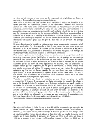 ser fuera de ella misma, ni otra causa que la congruencia de propiedades que hacen de
nosotros, en determinadas circunstancias, seres de imitación.
Sólo, pues, a los hechos de esta categoría debe reservarse el nombre de imitación, si se
quiere que tenga una significación definida, y, en consecuencia, diremos: hay imitación
cuando un acto tiene como antecedente inmediato la representación de otro acto
semejante, anteriormente realizado por otro, sin que entre esta representación y la
ejecución se intercale ninguna operación intelectual, explícita o implícita, que se relacione
con los caracteres intrínsecos de los actos reproducidos. Cuando se pregunta cuál es la
influencia de la imitación en la cifra de los suicidios, es preciso emplear la palabra en la
acepción que acabamos de expresar8
. En ella la palabra puede constituir por sí misma una
explicación satisfactoria9
, pues todo lo que en ellas pasa es un producto del contagio
imitativo.
Si no se determina así el sentido, se está expuesto a tomar una expresión puramente verbal
por una explicación. En efecto, cuando se dice de una manera de obrar o de pensar que
constituye un hecho de imitación, se entiende que la imitación la caracteriza, y por eso se
cree haberlo dicho todo, cuando se ha pronunciado esa palabra prodigiosa. Sin embargo, no
existe esta propiedad más que en los casos de reproducción automática.
Pero cuando seguimos una costumbre, cuando nos conformamos a una práctica moral, se
encuentran razones de nuestra docilidad en la naturaleza de esta práctica, en los caracteres
propios de esta costumbre, en los sentimientos que nos inspiran. Y así, cuando apropósito
de esta clase de actos se habla de imitación, no se nos da nada a entender, se nos enseña
solamente que no es nuevo el hecho reproducido por nosotros, pero sin explicamos de
ninguna manera por qué se produce, ni por qué lo reproducimos. Y mucho menos puede
esta palabra reemplazar el análisis del proceso complejo de que resultan los sentimientos
colectivos, de los que no hemos podido dar en otro lugar más que explicaciones
aproximadas10
. Y véase cómo el empleo impropio de este término puede hacer creer que se
han resuelto, o se ha avanzado en la resolución de las cuestiones, cuando no se ha hecho
más que disimular su investigación al sujeto mismo.
También a condición de definir la imitación en esta forma, es como se tendrá
eventualmente el derecho de considerarla un factor psicológico del suicidio. En efecto, lo
que se ha llamado la imitación reciproca es un fenómeno eminentemente social: consiste en
la elaboración en común de un sentimiento general. Lo mismo ocurre con la reproducción
de los usos, de las tradiciones, que es un factor de causas sociales, puesto que se deben al
carácter obligatorio, al prestigio especial de que están investidas las creencias y las
prácticas colectivas, únicamente porque son colectivas. Por consecuencia, en la medida en
que se puede admitir que el suicidio se reproduce por unas o por otras de estas direcciones,
habrá que hacerlo depender de causas sociales y no de condiciones individuales.
Así definidos los términos del problema, examinemos los hechos.
II
No ofrece duda alguna el hecho de que la idea del suicidio. se comunica por contagio. Ya
hemos hablado de aquel corredor en que quince inválidos vinieron sucesivamente a
ahorcarse, y de aquella famosa garita del campo de Polonia, que fue en poco tiempo teatro
de muchos suicidios. Hechos de este género se han observado con mucha frecuencia en el
ejército: en el cuarto batallón de cazadores de Provins, en 1862; en el quince de línea, en
1864; en el cuarenta y uno, primero en Montpellier, después en Nimes, en 1868, etc. En
 