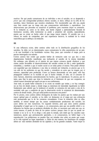 resolver. De qué puede comunicarse de un individuo a otro el suicidio, no se desprende a
priori que esta contagiosidad produzca efectos sociales, es decir, influya en la cifra de los
suicidios, único fenómeno que nosotros estudiamos. Por incontestable que ello sea, puede
muy bien ocurrir que no tenga más que consecuencias individuales y esporádicas. Las
observaciones que proceden no resuelven el problema, pero muestran mejor su extensión.
Si la imitación es, como se ha dicho, una fuente original y particularmente fecunda de
fenómenos sociales, debe testimoniar su poder a propósito del suicidio, especialmente,
puesto que no existe un hecho sobre el que tenga mayor imperio. El suicidio nos va a
ofrecer un medio de comprobar, por una experiencia decisiva, la realidad de la virtud
maravillosa que se atribuye a la imitación.
III
Si esta influencia existe, debe sentirse sobre todo en la distribución geográfica de los
suicidios. Se debe ver en determinados casos comunicarse la cifra característica de un país
o de una localidad a las localidades vecinas. Hay, pues, que consultar el mapa, pero es
preciso interrogarlo con método.
Ciertos autores han creído que pueden hablar de imitación cada vez que dos o más
departamentos limítrofes manifiestan una inclinación al suicidio de la misma intensidad.
Sin embargo, esta difusión en el interior de una misma comarca puede obedecer a que
ciertas causas favorables al desenvolvimiento del suicidio existan en ella y estén igualmente
extendidas, y también a que el medio social es en todas partes el mismo. Para poder afirmar
con seguridad que una tendencia o una idea se extiende por imitación, es preciso que se le
vea salir de los ambientes en que iba nacido y extenderse en actos que no tengan, por sí
mismos, capacidad para producida. Como ya hemos demostrado en otra parte, sólo hay
propagación imitativa en la medida en que el hecho imitado, él sólo, sin el concurso de
otros factores, determina automáticamente los hechos, que lo reproducen. Es preciso, por lo
tanto, para fijar la parte que tiene la imitación en el fenómeno de que nos ocupamos, un
criterio menos elemental que aquél con que es uso conformarse.
Ante todo, no puede haber imitación si no existe un modelo que imitar, y no hay contagio
sin un foco de donde emane y donde tenga su máximum de intensidad. Igualmente no habrá
fundamento para admitir que la tendencia al suicidio se comunica de una parte a otra de la
sociedad, más que a condición de que la observación revele la existencia de determinados
centros de donde irradie. ¿Por qué señal podría reconocerse este punto?
Por lo pronto, estos centros deben distinguirse de todos los puntos que los rodean por una
mayor aptitud para el suicidio; se les debe ver destacarse en el mapa por una coloración
más pronunciada que la de las comarcas circundantes. Como la imitación obra en ellas,
también, al mismo tiempo que las causas verdaderamente productoras del suicidio, los
casos deben ser más numerosos. En segundo término, para que estos centros puedan
desempeñar el papel que se les asigna, y, en consecuencia, para que sea posible referir a su
influencia los hechos que se producen alrededor de ellos, es necesario que cada uno sea, en
cierta manera, el punto de mira de los países vecinos; porque claro es que no puede ser
imitado si no se le ve. Si se dirige a otra parte la mirada, será inútil que los suicidios sean
numerosos, puesto que permanecerán ignorados, y en consecuencia, no habrá lugar a la
reproducción. Las poblaciones no pueden fijar sus miradas sino sobre un punto que ocupe
en la vida regional un lugar importante; o, dicho de otra manera, los fenómenos de contagio
deben ser más nutridos alrededor de las capitales y de las grandes ciudades. Tanto mejor se
 