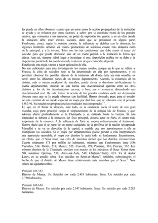 les puede en ellas observar, cuanto que en estos casos la acción propagadora de la imitación
se ayuda y se refuerza por otros factores, a saber: por la autoridad moral de los grandes
centros, que comunica a sus maneras, un poder de expresión tan grande, y es en ellas donde
la imitación debe tener efectos sociales, dado que se produzcan en alguna parte.
Finalmente, como, según la opinión común, la influencia se debilita con la distancia, las
regiones limítrofes deberán ser menos productoras de suicidios cuanto más distantes estén
de la principal, y a la inversa. Tales son las tres condiciones que debe reunir el mapa del
suicidio para que pueda atribuirse, aun de un modo parcial, a la imitación la forma que
afecta. Aun así, siempre habrá lugar a investigar si esta disposición gráfica no se debe a la
disposición paralela de las condiciones de existencia de que el suicidio depende.
Establecida esta regla, vamos a hacer aplicación de ella.
No son suficientes para esta investigación los mapas usuales, porque en lo que se refiere a
Francia, la cifra de suicidios sólo se ha determinado en ella por departamentos, y no
permiten observar los posibles efectos de la imitación allí donde debe ser más sensible, es
decir, entre las diferentes partes de un mismo departamento. Además, la existencia de un
distrito, más o menos productor de suicidios, puede elevar o disminuir artificialmente la
media departamental, creando de esta forma una discontinuidad aparente entre los otros
distritos y, los de los departamentos vecinos, o bien, por el contrario, disimulando una
discontinuidad real. De esta forma, la acción de las grandes ciudades suele ser demasiado
obscura para que se la pueda observar con facilidad. Hemos formado, pues, para el estudio
de esta cuestión de un modo especial un mapa por distritos, que se relaciona con el período
1887-91. Su estudio nos proporciona los resultados más inesperados16
.
Lo que en él llama la atención, ante todo, es la existencia hacia el norte de una gran
mancha, cuya parte principal ocupa el emplazamiento de la antigua isla de Francia, y que
además afecta profundamente a la Champaña y se extiende hasta la Lorena. Si esta
intensidad se debiera a la imitación del foco principal, debería estar en París, el centro más
importante de la comarca. A la influencia de París se imputa ordinariamente el fenómeno.
Guerry decía que si se parte de un punto cualquiera de la periferia de la nación (exceptuada
Marsella) y se va en dirección de la capital, a medida que nos aproximamos a ella se
multiplican los suicidios. Si el mapa por departamentos puede prestar a esta interpretación
una apariencia razonable, el mapa por distritos le quita todo su fundamento. Encontramos,
en efecto, que el Sena tiene una cifra de suicidios menor que los distritos circunvecinos.
Cuenta solamente 471 por millón de habitantes, mientras que Coulommiers tiene 500;
Versalles, 514; Melún, 518; Meaux, 525; Corveill, 559; Pontaise, 561; Provins, 562. Los
mismos distritos de la Champaña exceden con mucho de los próximos al Sena: Reims tiene
501 suicidios; Epernay, 537; Arcis-sur-Aule, 548; Chateaú-Thierry, 623. Ya el doctor
Leroy, en su estudio sobre “Les suicides en Seine-et-Marne”, señalaba, subrayándolo, el
hecho de que el distrito de Meaux tiene relativamente más suicidios que el Sena17
. Nos
ofrece las siguientes cifras:
Período 1851-63
Distrito de Meaux: Un Suicidio por cada 2.418 habitantes. Sena: Un suicidio por cada
2.750 habitantes.
Período 1863-66
Distrito de Meaux: Un suicidio por cada 2.547 habitantes. Sena: Un suicidio por cada 2.282
habitantes.
 