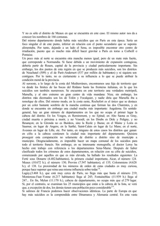 Y no es sólo el distrito de Meaux en que se encuentra en este caso. El mismo autor nos da a
conocer los nombres de 166 comunas.
Del mismo departamento donde había más suicidios que en París en esta época. Sería un
foco singular el de este punto, inferior en relación con el punto secundario que se suponía
alimentaba. Por tanto, dejando a un lado el Sena, es imposible encontrar otro centro de
irradiación, puesto que es mucho más difícil hacer gravitar a París en tomo a Corbeill o
Pontaise.
Un poco más al norte se encuentra otra mancha menos igual, pero de un mate más fuerte,
que corresponde a Normandía. Si fuese debida a un movimiento de expansión contagiosa,
debería partir de Rouen, capital de la provincia y ciudad particularmente importante. Sin
embargo, los dos puntos de esta región en que se producen más suicidios, son los distritos
de Neuchatel (509) y el de Parit-Andemert (537 por millón de habitantes) y ni siquiera son
contiguos. Por lo tanto, no es ciertamente a su influencia a lo que se puede atribuir la
condición moral de la provincia.
Al suroeste, a lo largo de la costa del Mediterráneo, encontramos una faja de territorio que
va desde los límites de las bocas del Ródano hasta las fronteras italianas, en la que los
suicidios son también numerosos. Se encuentra en este territorio una verdadera metrópoli,
Marsella, y al otro extremo un gran centro de vida mundana: Niza; sin embargo, los
distritos más diezmados son los de Tolón y Focalquier, y nadie diría que Marsella iba a
remolque de ellos. Del mismo modo, en la costa oeste, Rochefort es el único que se destaca
por un color bastante sombrío de la mancha continua que forman las dos Charentes, y en
donde se encuentra sin embargo una ciudad mucho más importante: Angulema. En sentido
general, hay un gran número de departamentos en los que no ocupa el primer lugar la
cabeza del distrito. En los Vosgos, es Remiremont, y no Epinal; en Alto Saona es Gray,
ciudad muerta o próxima a morir, y no Vesoult; en los Doubs es Dole y Poligny, y no
Besançon; en la Gironda no es Burdeos, sino la Reole y Bazas; en el Maine y Loira es
Saumur, en lugar de Angers; en la Sarthé, Saint-Calais en lugar de Le Mans; en el norte,
Avesnes en lugar de Lille, etc. Por tanto, en ninguno de estos casos los distritos que ganan
en cifra a la cabeza contienen la ciudad más importante del departamento. Quisiera
proseguir esta comparación no solamente de distrito a distrito sino de municipio a
municipio. Desgraciadamente, es imposible hacer un mapa comunal de los suicidios para
todo el territorio francés. Sin embargo, en su interesante monografía, el doctor Leroy ha
hecho este trabajo con referencia a los departamentos Sena-Mame. Después de haber
clasificado todos los crímenes de estos departamentos, en relación con su cifra de suicidios,
comenzando por aquellos en que es más elevada, ha hallado los resultados siguientes: La
Ferté sous Donarre (4.482.habitantes), la primera ciudad importante, Aicar, el número 124.
Meaux (10.672 h.), el número 130; Provins (7.547 habitantes), el 135; Colommiens (4.628
h.), el 138. La proximidad de los números de orden de estas ciudades es muy curiosa,
porque hace suponer que reina una misma influencia sobre todas18
.
Lagny,(3.468 h.), que está muy cerca de París, no llega más que hasta el número 219;
Montereau-Faut-Yonne (6.217 habitantes) llega al 245; Fontaineblau (11.939 h.) llega al
247... En fin, Melun (11.170 h.), cabeza de departamento, no ocupa más que el 279 lugar.
Si, por el contrario, se examinan los 25 municipios que están a la cabeza de la lista, se verá
que, a excepción de dos, los demás tienen una población poco considerable19
.
Si salimos de Francia podemos hacer observaciones idénticas. La parte de Europa en que
hay más suicidios es la comprendida entre Dinamarca y Alemania central. En esta vasta
 