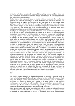 el interior de la Suiza septentrional, Lucerna, Schwyz y Zug, cantones católicos, tienen más
de 100 suicidios por millón de habitantes, aunque están rodeados de cantones protestantes
que ofrecen mucho mayor número.
Podría citarse otra experiencia que, en nuestra opinión, confirmaría, las pruebas que
preceden. Un fenómeno de contagio no puede producirse más que de dos maneras: o el
hecho que sirve de modelo corre de boca en boca por medio de lo que se llama la voz
pública, o son los periódicos los que lo propagan. Por regla general, se hace referencia a
estos últimos, porque no cabe duda que constituyen un poderoso instrumento de difusión.
Si la imitación, tiene alguna parte en el desenvolvimiento de los suicidios, éstos deben
oscilar Según el lugar que los periódicos ocupen en la atención pública.
Este lugar es, por desgracia, muy difícil de determinar. No es el número de periódicos, sino
el de lectores el único que permite medir lo extenso de su acción. Así, en un país poco
centralizado como Suiza, los periódicos pueden ser numerosos, porque cada localidad tiene
el suyo, y como cae a uno de ellos es poco leído, su poder de propaganda es mediocre. Por
el contrario, un solo periódico como el Times, el New York Herald, el Petit Journal, etc.,
actúa sobre un numeroso público. Parece, por lo dicho, que la prensa no puede tener la
influencia de que se le acusa, sin una cierta centralización. Allí donde cada región, tiene su
vida propia, se interesan menos por lo que pasa más allá del pequeña horizonte que abarca
la vista: los hechos lejanos pasan más desapercibidas y, por esta razón, son recogidos con
menos cuidado. Hay, por todo esto, menos ejemplos que soliciten la imitación. Otra cosa
ocurre donde el nivel de los medios locales abre a la simpatía y a la curiosidad un campo de
acción más intenso; donde, respondiendo a estas grandes necesidades, concentran cada día
todos los acontecimientos importantes del país o de los países vecinos, para hacer en
seguida correr la noticia en todas direcciones. Entonces, los ejemplos se acumulan y se
refuerzan mutuamente. Se comprende, sin embargo, que es casi imposible comparar la
clientela de los grandes diarios de Europa y apreciar el carácter más o menos local de sus
informaciones. Sin que podamos ofrecer una prueba regular de nuestra afirmación, nos
parece difícil que, desde estos dos puntos de vista, Francia e Inglaterra sean inferiores a
Dinamarca, Sajonia y aun a otros países diferentes de Alemania, y, sin embargo, hay en
ellas menos suicidios. Aun sin salir de Francia, nada autoriza a suponer que se lean menos
periódicos al Sur del Loire que al Norte, y ya se sabe el contraste que ofrecen estas dos
regiones en relación con el suicidio. Sin dar más importancia de la que conviene a un
argumento que no nos es posible establecer sobre hechos bien precisos, creemos, sin
embargo, que se basa sobre fuertes posibilidades para merecer alguna atención.
IV
En resumen, siendo cierta que el suicida es contagioso de individuo a individuo, jamás se
ve a la imitación propagarla. De modo que influya en la cifra social de los mismos. Puede
muy bien dar lugar a casos individuales más o menos numerosos, pero no contribuye a
determinar la inclinación desigual que arrastra a la propia muerte a las diferentes
sociedades, y en el interior de cada sociedad a los más particulares grupos sociales. La
irradiación que de ella resulta es siempre muy limitada y, además, intermitente. Cuando
alcanza un cierto grado de intensidad es siempre por tiempo muy corto.
Pero hay una razón más general que explica por qué los efectos de la imitación no son
apreciables a través de las cifras de la estadística; y es que, reducida a sus propias fuerzas,
la imitación no influye nada sobre el suicidio. En los adultos, salvo en los casos muy raros
 
