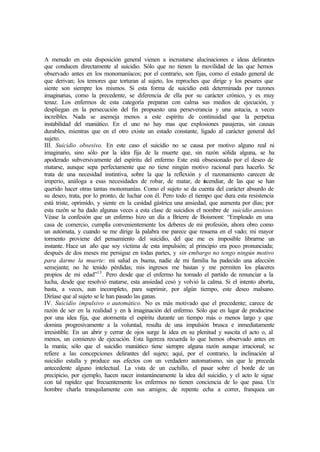 A menudo en esta disposición general vienen a incrustarse alucinaciones e ideas delirantes
que conducen directamente al suicidio. Sólo que no tienen la movilidad de las que hemos
observado antes en los monomaníacos; por el contrario, son fijas, como el estado general de
que derivan; los temores que torturan al sujeto, los reproches que dirige y los pesares que
siente son siempre los mismos. Si esta forma de suicidio está determinada por razones
imaginarias, como la precedente, se diferencia de ella por su carácter crónico, y es muy
tenaz. Los enfermos de esta categoría preparan con calma sus medios de ejecución, y
despliegan en la persecución del fin propuesto una perseverancia y una astucia, a veces
increíbles. Nada se asemeja menos a este espíritu de continuidad que la perpetua
instabilidad del maniático. En el uno no hay mas que explosiones pasajeras, sin causas
durables, mientras que en el otro existe un estado constante, ligado al carácter general del
sujeto.
III. Suicidio obsesivo. En este caso el suicidio no se causa por motivo alguno real ni
imaginario, sino sólo por la idea fija de la muerte que, sin razón sólida alguna, se ha
apoderado subversivamente del espíritu del enfermo Este está obsesionado por el deseo de
matarse, aunque sepa perfectamente que no tiene ningún motivo racional para hacerlo. Se
trata de una necesidad instintiva, sobre la que la reflexión y el razonamiento carecen de
imperio, análoga a esas necesidades de robar, de matar, de incendiar, de las que se han
querido hacer otras tantas monomanías. Como el sujeto se da cuenta del carácter absurdo de
su deseo, trata, por lo pronto, de luchar con él. Pero todo el tiempo que dura esta resistencia
está triste, oprimido, y siente en la cavidad gástrica una ansiedad, que aumenta por días; por
esta razón se ha dado algunas veces a esta clase de suicidios el nombre de suicidio ansioso.
Véase la confesión que un enfermo hizo un día a Brierre de Boismont: “Empleado en una
casa de comercio, cumplía convenientemente los deberes de mi profesión, ahora obro como
un autómata, y cuando se me dirige la palabra me parece que resuena en el vado; mi mayor
tormento proviene del pensamiento del suicidio, del que me es imposible librarme un
instante. Hace un año que soy víctima de esta impulsión; al principio era poco pronunciada;
después de dos meses me persigue en todas partes, y sin embargo no tengo ningún motivo
para darme la muerte: mi salud es buena, nadie de mi familia ha padecido una afección
semejante; no he tenido pérdidas; mis ingresos me bastan y me permiten los placeres
propios de mi edad”13
. Pero desde que el enfermo ha tomado el partido de renunciar a la
lucha, desde que resolvió matarse, esta ansiedad cesó y volvió la calma. Si el intento aborta,
basta, a veces, aun incompleto, para suprimir, por algún tiempo, este deseo malsano.
Diríase que al sujeto se le han pasado las ganas.
IV. Suicidio impulsivo o automático. No es más motivado que el precedente; carece de
razón de ser en la realidad y en la imaginación del enfermo. Sólo que en lugar de producirse
por una idea fija, que atormenta el espíritu durante un tiempo más o menos largo y que
domina progresivamente a la voluntad, resulta de una impulsión brusca e inmediatamente
irresistible. En un abrir y cerrar de ojos surge la idea en su plenitud y suscita el acto o, al
menos, un comienzo de ejecución. Esta ligereza recuerda lo que hemos observado antes en
la manía; sólo que el suicidio maniático tiene siempre alguna razón aunque irracional; se
refiere a las concepciones delirantes del sujeto; aquí, por el contrario, la inclinación al
suicidio estalla y produce sus efectos con un verdadero automatismo, sin que le preceda
antecedente alguno intelectual. La vista de un cuchillo, el pasar sobre el borde de un
precipicio, por ejemplo, hacen nacer instantáneamente la idea del suicidio, y el acto le sigue
con tal rapidez que frecuentemente los enfermos no tienen conciencia de lo que pasa. Un
hombre charla tranquilamente con sus amigos; de repente echa a correr, franquea un
 