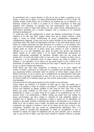 de monoideísmo más o menos absoluto, la cifra de un acto no basta a engendrar un acto
similar, a menos que no afecte a un sujeto particularmente inclinado a él por sí mismo. He
señalado siempre, escribe Morel, que la imitación, por poderosa que sea su influencia, y la
impresión causada por el relato o la lectura de un crimen excepcional, no basta para
engendrar actos semejantes en individuos que sean perfectamente sanos de espíritu20
.
Igualmente ha creído el doctor Paul Moreau, de Tous, poder afirmar, deduciéndolo de sus
observaciones personales, que el suicidio contagioso sólo se encuentra en los individuos
fuertemente predispuestos21
.
Es verdad que como esta predisposición le parece que depende exclusivamente de causas
orgánicas, le ha sido muy difícil explicar ciertos casos que no pueden referirse a dicho
origen, a menos de admitir combinaciones de causas, completamente improbables y
verdaderamente milagrosas. ¿Cómo creer que los quince inválidos de que hemos hablado se
encontraran todos ellos afectos de degeneración nerviosa? Y otro tanto puede decirse de los
hechos de contagio observados con tanta frecuencia en el Ejército y en las prisiones. Pero
estos hechos son fácilmente explicables una vez que se ha reconocido que la inclinación al
suicidio puede ser creada por el medio social; pues entonces se tiene el derecho de
atribuidos no a un azar ininteligible que, desde los puntos más diversos del horizonte,
hubiese reunido en un mismo cuartel o en un mismo establecimiento, penitenciario un
número relativamente considerable de individuos, afectados todos por una misma tara
mental, sino a la acción del medio común en cuyo seno viven. Veremos, en efecto, que en
las prisiones y en los regimientos existe un estado colectivo que inclina al suicidio a los
soldados y a los detenidos, con la certeza con que puede hacerlo la más violenta de las
neurastenias. El ejemplo es la causa ocasional que hace surgir el impulso, pero no es la que
lo crea, y si ella no existiera seria inofensivo.
Puede decirse que, salvo raras excepciones, la imitación no es un factor original del
suicidio. Se limita a exteriorizar un estado que es la verdadera causa generadora del acto, y
que seguramente hubiese encontrado medio de producir su efecto natural, aunque ella no
hubiese intervenido, ya que es preciso que la predisposición sea particularmente fuerte para
que tan poca cosa baste a transformarla en acto. Por esto, no es de extrañar que los hechos
no lleven la huella de la imitación, puesto que ésta no tiene acción propia, y la que ejerce es
muy restringida.
Una observación de interés práctico puede servir de corolario a esta conclusión.
Ciertos autores que atribuyen a la imitación un poder que no tiene, han pedido que se
prohíba a los períodos el relato de suicidios y de crímenes22
. Es posible que esta prohibición
sirviese para disminuir en algunas unidades el total anual de estos actos. Pero es muy
dudoso que pueda modificar la cifra social. La intensidad de la inclinación colectiva
permanecería la mima, y el estado moral de los grupos no se modificada por eso. Si se
pusiesen frente a las problemáticas y débiles ventajas que podría tener esta medida, los
graves inconvenientes que lleva consigo la supresión de toda publicidad judicial, se
concebiría que el legislador no se apresurase a seguir el consejo de los especialistas. En
realidad, lo que puede contribuir al desarrollo del suicidio y del homicidio no es el hecho de
hablar de él, sino la manera como se habla. Allí donde estas prácticas son aborrecidas, los
sentimientos que originan se traducen a través de los relatos que de ellos se hacen y, por
consiguiente, neutralizan más que excitan las predisposiciones individuales. Pero, a la
inversa, cuando la sociedad está desamparada, el estado de incertidumbre en que se
encuentra le inspira una especie de indulgencia para los actos inmorales, que se exterioriza
cada vez que de ellos se habla y que hace menos sensible la imitación. Entonces el ejemplo
 