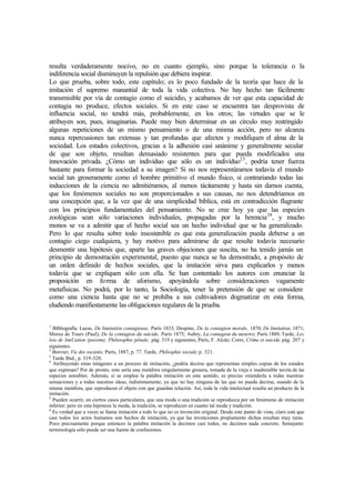 resulta verdaderamente nocivo, no en cuanto ejemplo, sino porque la tolerancia o la
indiferencia social disminuyen la repulsión que debiera inspirar.
Lo que prueba, sobre todo, este capítulo; es lo poco fundado de la teoría que hace de la
imitación el supremo manantial de toda la vida colectiva. No hay hecho tan fácilmente
transmisible por vía de contagio como el suicidio, y acabamos de ver que esta capacidad de
contagia no produce, efectos sociales. Si en este caso se encuentra tan desprovista de
influencia social, no tendrá más, probablemente, en los otros; las virtudes que se le
atribuyen son, pues, imaginarias. Puede muy bien determinar en un círculo muy restringido
algunas repeticiones de un mismo pensamiento o de una misma acción, pero no alcanza
nunca repercusiones tan extensas y tan profundas que afecten y modifiquen el alma de la
sociedad. Los estados colectivos, gracias a la adhesión casi unánime y generalmente secular
de que son objeto, resultan demasiado resistentes para que pueda modificados una
innovación privada. ¿Cómo un individuo que sólo es un individuo23
, podría tener fuerza
bastante para formar la sociedad a su imagen? Si no nos representáramos todavía el mundo
social tan groseramente como el hombre primitivo el mundo físico, si contrariando todas las
inducciones de la ciencia no admitiéramos, al menos tácitamente y hasta sin darnos cuenta,
que los fenómenos sociales no son proporcionados a sus causas, no nos detendríamos en
una concepción que, a la vez que de una simplicidad bíblica, está en contradicción flagrante
con los principios fundamentales del pensamiento. No se cree hoy ya que las especies
zoológicas sean sólo variaciones individuales, propagadas por la herencia24
, y mucho
monos se va a admitir que el hecho social sea un hecho individual que se ha generalizado.
Pero lo que resulta sobre todo insostenible es que esta generalización pueda deberse a un
contagio ciego cualquiera, y hay motivo para admirarse de que resulte todavía necesario
desmentir una hipótesis que, aparte las graves objeciones que suscita, no ha tenido jamás un
principio de demostración experimental, puesto que nunca se ha demostrado, a propósito de
un orden definido de hechos sociales, que la imitación sirva para explicarlos y menos
todavía que se expliquen sólo con ella. Se han contentado los autores con enunciar la
proposición en forma de aforismo, apoyándola sobre consideraciones vagamente
metafísicas. No podrá, por lo tanto, la Sociología, tener la pretensión de que se considere
como una ciencia hasta que no se prohíba a sus cultivadores dogmatizar en esta forma,
eludiendo manifiestamente las obligaciones regulares de la prueba.
1
Bibliografía. Lucas, De limitatión contagieuse, París 1833; Despine, De la contagion morale, 1870; De limitation, 1871;
Moreu de Tours (Paul), De la contagion du suicide, París 1875; Aubry, La contagion du meurtre, París 1888; Tarde, Les
lois de limUation (passim); Philosophie pénale, pág. 319 y siguientes, París, F. Alcán; Corre, Crime et suicide, pág. 207 y
siguientes.
2
Borvier, Vie des societés, París, 1887, p. 77. Tarde, Philsophie sociale, p. 321.
3
Tarde Ibid., p. 319-320.
4
Atribuyendo estas imágenes a un proceso de imitación, ¿podría decirse que representan simples copias de los estados
que expresan? Por de pronto, esto sería una metáfora singularmente grosera, tomada de la vieja e inadmisible teoría de las
especies sensibles. Además, si se emplea la palabra imitación en este sentido, es preciso extenderla a todas nuestras
sensaciones y a todas nuestras ideas, indistintamente, ya que no hay ninguna de las que no pueda decirse, usando de la
misma metáfora, que reproducen el objeto con que guardan relación. Así, toda la vida intelectual resulta un producto de la
imitación.
5
Pueden ocurrir, en ciertos casos particulares, que una moda o una tradición se reproduzca por un fenómeno de imitación
inferior; pero en esta hipótesis la moda, la tradición, se reproducen en cuanto tal moda y tradición.
6
Es verdad que a veces se llama imitación a todo lo que no es invención original. Desde este punto de vista, claro está que
casi todos los actos humanos son hechos de imitación, ya que las invenciones propiamente dichas resultan muy raras.
Poco precisamente porque entonces la palabra imitación la decimos casi todos, no decimos nada concreto. Semejante
terminología sólo puede ser una fuente de confusiones.
 