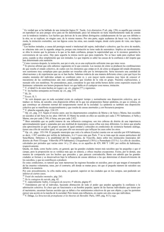 7
Es verdad que se ha hablado de una imitación lógica (V. Tacde, Lois dimitation, Iª ed., pág. 158); es aquélla que consiste
en reproducir un acto porque sirve para un fin determinado; peco tal imitación no tiene manifiestamente nada de común
con la tendencia imitativa. Los hechos que derivan de la una deben distinguirse cuidadosamente de los que son debidos a
la otra; no se explican, en ningún caso, de la misma manera. Por otra parte, según acabamos de hacer ver, la imitación
moda, la imitación costumbre, son tan lógicas como las otras, aun cuando tengan, desde cierto punto de vista, una lógica
especial.
8
Los hechos imitados, a causa del prestigio moral o intelectual del sujeto, individual o colectivo, que les sirve de modelo,
se relaciona más con la segunda catego ría, porque esta imitación no tiene nada de automático. Implica un razonamiento:
se obra lo mismo que la persona a la que se ha dado confianza, porque la superioridad que se le reconoce garantiza la
conveniencia de sus actos. Hay para seguirla la misma razón que para respetarla. No se hace nada para explicar tales
actos, cuando se dice simplemente que son imitados. Lo que importa es saber las causas de la confianza o del respeto que
han determinado esta sumisión.
9
Como veremos después, la imitación, aun por sí sola, no es una explicación suficiente mas que raras veces.
10
Es preciso afirmar que sólo sabemos vagamente en lo que consiste. Las razones de cómo se producen las combinaciones
de que resulta el estado colectivo, de cuáles son los elementos que entran en él, de cómo se desgajan del estado dimanente,
son cuestiones muy complejas para que puedan ser resueltas sólo por la introspección. Sería necesario una cantidad de
observaciones y de experiencias que no se han hecho. Sabemos todavía de una manera deficiente cómo y por qué leyes los
estados mentales del individuo aislado se combinen entre sí, y con mayor razón estamos muy lejos de conocer el
mecanismo de las combinaciones aún más complicadas que resultan de la vida en grupo. Nuestras explicaciones, a
menudo sólo son metáforas. No pretendemos, pues, considerar lo que más arriba hemos dicho como expresión exacta del
fenómeno: solamente nos hemos propuesto hacer ver que habla en él cualquier cosa menos, imitación.
11
V. el detal11e de estos hechos en Legayt, op. cit., página 277 y siguientes.
12
V. los hechos semejantes en Eward, op. cit., pág. 375.
13
III, 26.
14
Essais, II, 3.
15
Se verá después que en toda sociedad existe en cualquier tiempo y normalmente una disposición colectiva, que se
traduce en forma, de suicidio; esta disposición difiere de lo que nos proponemos llamar epidemia, en que es crónica, en
que constituye un elemento normal del temperamento moral de la sociedad. La epidemia es también una disposición
colectiva que se manifiesta excepcionalmente y que resulta de causas anormales y con frecuencia pasajeras.
16
V. plancha segunda, págs. 124-125.
17
Op. cit., pág. 213. Según el mismo autor, aun los departamentos completos de Marne y de Sena y Mame, han excedido
en suicidios al del Sena en los años 1865-66. El Matne ha tenido en ellos un suicidio por cada 2.791 habitantes; el Sella y
Marne, uno por cada 2.768; el Sena, uno por cada 2.822.
18
Bien entendido que no podrá tratarse de una influencia contagiosa; son tres cabezas de distrito de una importancia
aproximadamente igual y separadas por una multitud de municipios cuyas cifras son muy diferentes. Lo único que prueba
esta aproximación es que los grupos sociales de igual entidad y colocados en condiciones de existencia bastante análoga,
tienen una cifra de suicidios igual, sin que para ello sea necesario que influyan los unos sobre los otros.
19
Op. cit., págs. 193-194. El pequeño municipio que está a la cabeza (Lesche) cuenta con un suicidio por 630 habitantes,
es decir, 1.587 suicidios por millón de habitantes, 4 ó 5 veces más que París. Y no se trata aquí de causas particulares del
Sena-Marne. Debemos a la amabilidad del Dr. Legonpilas, de Trouville, datos sobre tres minúsculos municipios del
distrito de Pont-l’Eveque: Villerville (978 habitantes), Cricqueboeuf (150 h.) y Pennedepie (333 h.). La cifra de suicidios,
calculados por períodos que varían entre 14 y 25 años, es en aquellos de 429, 800 Y 1.081 por millón de habitantes,
respectivamente.
Queda, sin duda, como hecho cierto, en general, que las grandes ciudades tienen más suicidios que las pequeñas o que el
campo, pero la proposición no es verídica más que en síntesis, y ofrece muchas excepciones. Existe, por lo demás, una
manera de compararla con los hechos que preceden y que parecen contradecirla. Basta con admitir que las grandes
ciudades se forman y se desenvuelven bajo la influencia de causas idénticas a las que determinan el desenvolvimiento de
los suicidios, y que no contribuyen a producir.
En estas condiciones, es natural que sean numerosas las regiones fecundas en suicidios, pero sin que tengan el monopolio
de las muertes voluntarias, raras, por el contrario, allí donde se matan poco, sin que el pequeño número de suicidios sea
debido a su ausencia.
Por este procedimiento, la cifra media sería, en general, superior en las ciudades que en los campos, aun pudiendo ser
inferior en ciertos casos.
20
Traité des maladies mentales, pág. 243.
21
De la contagion du suicide, pág. 42.
22
V. especialmente Aubry, Contagion du meurtre, Iª edición, página 87.
23
Entendamos por tal al individuo, haciendo abstracción de todo el poder que pueden agregarles la confianza o la
admiración colectiva. Es claco que un funcionario o un hombre popular, aparte de las fuerzas individuales que tienen por
el nacimiento, encarnan fuerzas sociales que se deben a los sentimientos colectivos de que son objeto, y que les permiten
ejercer una acción en la marcha de la sociedad. Pero tienen esta influencia, en cuanto son otra cosa que individuos.
24
V. Delage, La Structuredu protoplasme et les theories de lheredité. París, 1895, pág. 813 y sigs.
 