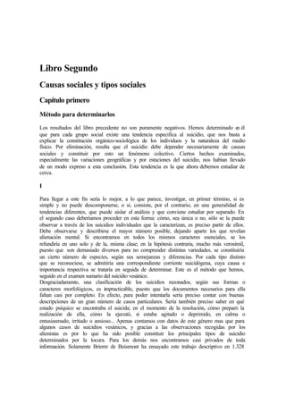Libro Segundo
Causas sociales y tipos sociales
Capítulo primero
Método para determinarlos
Los resultados del libro precedente no son puramente negativos. Hemos determinado en él
que para cada grupo social existe una tendencia especifica al suicidio, que nos basta a
explicar la constitución orgánico-sociológica de los individuos y la naturaleza del medio
físico. Por eliminación, resulta que el suicidio debe depender necesariamente de causas
sociales y constituir por esto un fenómeno colectivo. Ciertos hechos examinados,
especialmente las variaciones geográficas y por estaciones del suicidio, nos habían llevado
de un modo expreso a esta conclusión. Esta tendencia es la que ahora debemos estudiar de
cerca.
I
Para llegar a este fin sería lo mejor, a lo que parece, investigar, en primer término, si es
simple y no puede descomponerse, o si, consiste, por el contrario, en una generalidad de
tendencias diferentes, que puede aislar el análisis y que conviene estudiar por separado. En
el segundo caso deberíamos proceder en esta forma: cómo, sea única o no, sólo se la puede
observar a través de los suicidios individuales que la caracterizan, es preciso partir de ellos.
Debe observarse y describirse el mayor número posible, dejando aparte los que revelan
alienación mental. Si encontramos en todos los mismos caracteres esenciales, se los
refundiría en uno solo y de la, misma clase; en la hipótesis contraria, mucho más verosímil,
puesto que son demasiado diversos para no comprender distintas variedades, se constituiría
un cierto número de especies, según sus semejanzas y diferencias. Por cada tipo distinto
que se reconociese, se admitiría una correspondiente corriente suicidógena, cuya causa e
importancia respectiva se trataría en seguida de determinar. Este es el método que hemos,
seguido en el examen sumario del suicidio vesánico.
Desgraciadamente, una clasificación de los suicidios razonados, según sus formas o
caracteres morfológicos, es impracticable, puesto que los documentos necesarios para ella
faltan casi por completo. En efecto, para poder intentarla sería preciso contar con buenas
descripciones de un gran número de casos particulares. Sería también preciso saber en qué
estado psíquico se encontraba el suicida; en el momento de la resolución, cómo preparó la
realización de ella, cómo la ejecutó, si estaba agitado o deprimido, en calma o
entusiasmado, irritado o ansioso... Apenas contamos con datos de este género mas que para
algunos casos de suicidios vesánicos, y gracias a las observaciones recogidas por los
alienistas es por lo que ha sido posible constituir los principales tipos de suicidio
determinados por la locura. Para los demás nos encontramos casi privados de toda
información. Solamente Brierre de Boismont ha ensayado este trabajo descriptivo en 1.328
 