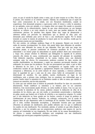 casos, en que el suicida ha dejado cartas o notas, que el autor resume en su libro. Pero por
lo pronto, este resumen es en extremo sumario. Además, las confidencias que el sujeto nos
hace como consecuencia de su estado, son con frecuencia insuficientes, cuando no
sospechosas. Está demasiado propenso a equivocarse sobre él mismo y sobre la naturaleza
de sus aptitudes, como por ejemplo, si se imagina obrar con sangre fría cuando se encuentra
en la cumbre de la sobreexcitación. Aparte de que estas observaciones no son bastante
objetivas, se refieren a un corto número de casos, para que puedan deducirse de ellas
conclusiones precisas. Se perciben bien algunas líneas muy vagas de demarcación y
sabremos utilizar con provecho las indicaciones que se derivan de ellas, pero son
demasiado poco definidas para servir de base a una clasificación regular. Por lo demás
teniendo en cuenta la manera de producirse la mayor parte de los suicidios, resulta que las
observaciones exactas son casi imposibles.
Por otro camino, sin embargo, podemos llegar al fin propuesto. Bastará con invertir el
orden de nuestras investigaciones. En efecto, sólo puede haber tipos diferentes de suicidios
en cuanto sean diferentes las causas de que dependan. Para que cada uno tenga una
naturaleza propia, se precisan condiciones de existencia peculiares de él. Un mismo
antecedente o un mismo grupo de antecedentes no puede producir ahora una consecuencia
y luego otra, porque entonces la diferencia que distinguiera la segunda de la primera,
carecería ella misma de causa, constituyendo una negación del principio de causalidad.
Toda distinción especifica, comprobada en las causas, implica, pues, una distinción
semejante entre los efectos. En consecuencia, podemos constituir los tipos sociales del
suicidio clasificándolos, no directamente y según sus caracteres previamente descritos, sino
ordenando, las causas que los producen. Sin que nos preocupemos por saber, a qué se debe
la diferencia de los unos y de los otros, investigaremos en seguida cuáles son las
condiciones sociales de que dependen y agruparemos después esas condiciones, según sus
semejanzas y diferencias, en un cierto número de clases separadas, y entonces podremos
tener la seguridad de que a cada una de estas clases habrá de corresponder un tipo
determinado de suicidios. En una palabra, nuestra clasificación, en lugar de ser
morfológica, será, a primera vista, etiológica. Esto no constituye una inferioridad, pues se
penetra mucho mejor la naturaleza de un fenómeno cuando se sabe su causa, que cuando se
conocen sus caracteres, aun los más esenciales.
Es cierto que este método tiene el defecto de pretender diversificar los tipos sin concretarlos
directamente. Puede establecer su naturaleza y su número, pero no sus caracteres
distintivos. Este inconveniente puede obviarse, en cierta medida al menos. Una vez que nos
sea conocida la naturaleza de las causas, podemos ensayar la deducción de ellas de la
naturaleza de los efectos, que, por este medio, se encontrarán caracterizados y clasificados
de golpe, puesto que bastará con el hecho de referirlos a sus respectivos orígenes. Es verdad
que si esta deducción no fuese guiada por los hechos, correría el riesgo de perderse en
combinaciones de pura fantasía. Podemos, sin embargo, esclarecerla, con la ayuda de
algunos datos de que disponemos sobre la morfología de los suicidios. Estas informaciones,
por sí solas, resultan demasiado incompletas, y demasiado inciertas para que puedan
ofrecemos un principio de clasificación, pero podrán utilizarse una vez que se establezcan
los cuadros de esta clasificación. Nos mostrarán, además, el sentido en que deba dirigirse la
deducción, y, por los ejemplos que nos proporcionen, podremos estar seguros de que las
especies así constituidas no son imaginarias. De este modo, de las causas descenderemos a
los efectos, y nuestra clasificación etiológica será completada con una clasificación
morfológica que servirá para comprobar la primera, y viceversa.
 
