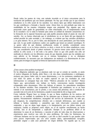 Desde todos los puntos de vista, este método invertido es el único conveniente para la
resolución del problema que nos hemos planteado. No hay que olvidar que lo que nosotros
estudiamos es la cifra social de los suicidios. Los únicos tipos que deben interesamos son
los que contribuyen a formada y hacerla variar. Ahora bien, no está probado que todas las
modalidades de las muertes voluntarias tengan esta propiedad. Hay algunas que, aun
poseyendo cierto grado de generalidad, no están relacionadas con el temperamento moral
de la sociedad o no lo están lo bastante para entrar en calidad de elemento característico en
la formación de la especial fisonomía que cada pueblo presenta desde el punto de vista del
suicidio. Así, ya hemos observado que el alcoholismo no es un factor del que dependa la
actitud peculiar de cada sociedad, y, sin embargo, es evidente que hay suicidios alcohólicos
y en gran número. No es, por lo tanto, una descripción de casos particulares, por bien hecha
que esté, la que podrá enseñamos cuáles son aquellos que tienen un carácter sociológico. Si
se quiere saber de qué distintas confluencias resulta el suicidio, considerado como
fenómeno social, es en su forma colectiva, es decir, a través de los datos estadísticos, como
hay que considerarlo desde el primer momento. Es preciso tomar como objeto directo del
análisis la cifra social, e ir del todo a las partes. Claro es que sólo puede esta cifra ser
analizada en relación con las diferentes causas de que depende, puesto que las unidades por
cuya adición se ha formado, son en sí mismas homogéneas y no se distinguen
cualitativamente. Es necesario que nos dediquemos sin tardanza a la determinación de esas
causas, para investigar en seguida su forma de repercusión en los individuos.
II
¿Estas causas cómo podrán investigarse?
En las diligencias judiciales que se practican cada vez que se comete un suicidio, se anota
el motivo (disgustos de familia, dolor físico o de otra clase, remordimientos o embriaguez,
etcétera) que parece haber sido la causa determinante, y en los resúmenes estadísticos de
casi todos los países se halla un cuadro especial en que los resultados de estas
informaciones se consignan bajo este titulo: “Motivos presuntos de los suicidios”. Parece
lógico que, aprovechando este trabajo ya hecho, comencemos nuestra investigación
comparando estos documentos. Ellos nos indican, al parecer, los antecedentes inmediatos
de los distintos suicidios. Para comprender el fenómeno que estudiamos, no es un buen
método el de remontarnos, por lo pronto, a sus causas más próximas, sino a condición de
ascender más en la serie de los fenómenos, cuando la necesidad de ello se haga sentir.
Como indicaba Wagner hace ya tiempo, la que se llama estadística de los motivos del
suicidio es, en realidad, la estadística de las opiniones que se forman de estos motivos los
agentes, frecuentemente subalternos, encargados del servicio de información. Se sabe que,
por desgracia, las comprobaciones oficiales son a menudo defectuosas, aun cuando se
refieran a hechos materiales y ostensibles que todo observador consciente puede
sorprender, y que no dejan lugar alguno a la interpretación; por eso deben mirarse con
suspicacia, cuando se proponen como objeto, no el de registrar sencillamente un hecho
ocurrido, sino el de interpretado y explicarlo. Siempre es un problema difícil el de
determinar la causa de un fenómeno, y necesita el sabio de toda clase de observaciones y
experiencias para resolver uno solo de estos problemas. De todos los fenómenos, las
voliciones humanas son los más complejos, y por ello es fácil concebir lo que pueden valer
estos juicios improvisados que con unos cuantos datos, apresuradamente recogidos,
pretenden asignar a cada caso particular un origen definido. En seguida que se, cree
 