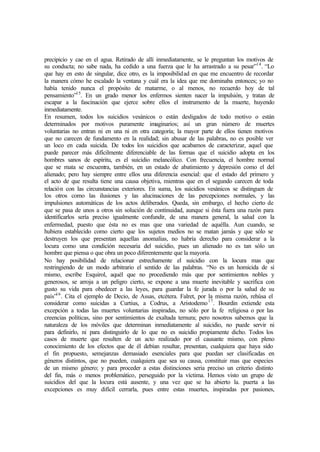 precipicio y cae en el agua. Retirado de allí inmediatamente, se le preguntan los motivos de
su conducta; no sabe nada, ha cedido a una fuerza que le ha arrastrado a su pesar”14
. “Lo
que hay en esto de singular, dice otro, es la imposibilidad en que me encuentro de recordar
la manera cómo he escalado la ventana y cuál era la idea que me dominaba entonces; yo no
había tenido nunca el propósito de matarme, o al menos, no recuerdo hoy de tal
pensamiento”15
. En un grado menor los enfermos sienten nacer la impulsión, y tratan de
escapar a la fascinación que ejerce sobre ellos el instrumento de la muerte, huyendo
inmediatamente.
En resumen, todos los suicidios vesánicos o están desligados de todo motivo o están
determinados por motivos puramente imaginarios; así un gran número de muertes
voluntarias no entran ni en una ni en otra categoría; la mayor parte de ellos tienen motivos
que no carecen de fundamento en la realidad; sin abusar de las palabras, no es posible ver
un loco en cada suicida. De todos los suicidios que acabamos de caracterizar, aquel que
puede parecer más difícilmente diferenciable de las formas que el suicidio adopta en los
hombres sanos de espíritu, es el suicidio melancólico. Con frecuencia, el hombre normal
que se mata se encuentra, también, en un estado de abatimiento y depresión como el del
alienado; pero hay siempre entre ellos una diferencia esencial: que el estado del primero y
el acto de que resulta tiene una causa objetiva, mientras que en el segundo carecen de toda
relación con las circunstancias exteriores. En suma, los suicidios vesánicos se distinguen de
los otros como las ilusiones y las alucinaciones de las percepciones normales, y las
impulsiones automáticas de los actos deliberados. Queda, sin embargo, el hecho cierto de
que se pasa de unos a otros sin solución de continuidad, aunque si ésta fuera una razón para
identificarlos sería preciso igualmente confundir, de una manera general, la salud con la
enfermedad, puesto que ésta no es mas que una variedad de aquélla. Aun cuando, se
hubiera establecido como cierto que los sujetos medios no se matan jamás y que sólo se
destruyen los que presentan aquellas anomalías, no habría derecho para considerar a la
locura como una condición necesaria del suicidio, pues un alienado no es tan sólo un
hombre que piensa o que obra un poco diferentemente que la mayoría.
No hay posibilidad de relacionar estrechamente el suicidio con la locura mas que
restringiendo de un modo arbitrario el sentido de las palabras. “No es un homicida de sí
mismo, escribe Esquirol, aquél que no procediendo más que por sentimientos nobles y
generosos, se arroja a un peligro cierto, se expone a una muerte inevitable y sacrifica con
gusto su vida para obedecer a las leyes, para guardar la fe jurada o por la salud de su
país”16
. Cita el ejemplo de Decio, de Assas, etcétera. Falret, por la misma razón, rehúsa el
considerar como suicidas a Curtius, a Codrus, a Aristodemo17
. Bourdin extiende esta
excepción a todas las muertes voluntarias inspiradas, no sólo por la fe religiosa o por las
creencias políticas, sino por sentimientos de exaltada ternura; pero nosotros sabemos que la
naturaleza de los móviles que determinan inmediatamente al suicidio, no puede servir ni
para definirlo, ni para distinguirlo de lo que no es suicidio propiamente dicho. Todos los
casos de muerte que resulten de un acto realizado por el causante mismo, con pleno
conocimiento de los efectos que de él debían resultar, presentan, cualquiera que haya sido
el fin propuesto, semejanzas demasiado esenciales para que puedan ser clasificadas en
géneros distintos, que no pueden, cualquiera que sea su causa, constituir mas que especies
de un mismo género; y para proceder a estas distinciones seria preciso un criterio distinto
del fin, más o menos problemático, perseguido por la víctima. Hemos visto un grupo de
suicidios del que la locura está ausente, y una vez que se ha abierto la. puerta a las
excepciones es muy difícil cerrarla, pues entre estas muertes, inspiradas por pasiones,
 