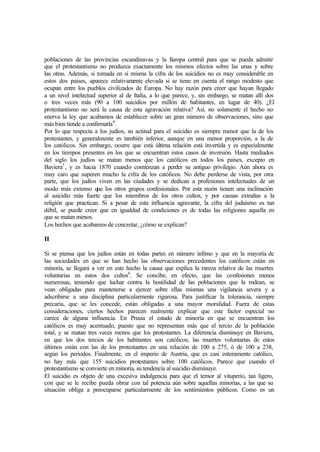 poblaciones de las provincias escandinavas y la Europa central para que se pueda admitir
que el protestantismo no produzca exactamente los mismos efectos sobre las unas y sobre
las otras. Además, si tomada en sí misma la cifra de los suicidios no es muy considerable en
estos dos países, aparece relativamente elevada si se tiene en cuenta el rango modesto que
ocupan entre los pueblos civilizados de Europa. No hay razón para creer que hayan llegado
a un nivel intelectual superior al de Italia, a lo que parece, y, sin embargo, se matan allí dos
o tres veces más (90 a 100 suicidios por millón de habitantes, en lugar de 40). ¿El
protestantismo no será la causa de esta agravación relativa? Así, no solamente el hecho no
enerva la ley que acabamos de establecer sobre un gran número de observaciones, sino que
más bien tiende a confirmarla4
.
Por lo que respecta a los judíos, su actitud para el suicidio es siempre menor que la de los
protestantes, y generalmente es también inferior, aunque en una menor proporción, a la de
los católicos. Sin embargo, ocurre que está última relación está invertida y es especialmente
en los tiempos presentes en los que se encuentran estos casos de inversión. Hasta mediados
del siglo los judíos se matan menos que los católicos en todos los países, excepto en
Baviera5
, y es hacia 1870 cuando comienzan a perder su antiguo privilegio. Aún ahora es
muy caro que superen mucho la cifra de los católicos. No debe perderse de vista, por otra
parte, que los judíos viven en las ciudades y se dedican a profesiones intelectuales de un
modo más extenso que los otros grupos confesionales. Por esta razón tienen una inclinación
al suicidio más fuerte que los miembros de los otros cultos, y por causas extrañas a la
religión que practican. Si a pesar de esta influencia agravante, la cifra del judaísmo es tan
débil, se puede creer que en igualdad de condiciones es de todas las religiones aquella en
que se matan menos.
Los hechos que acabamos de concretar, ¿cómo se explican?
II
Si se piensa que los judíos están en todas partes en número ínfimo y que en la mayoría de
las sociedades en que se han hecho las observaciones precedentes los católicos están en
minoría, se llegará a ver en este hecho la causa que explica la rareza relativa de las muertes
voluntarias en estos dos cultos6
. Se concibe, en efecto, que las confesiones menos
numerosas, teniendo que luchar contra la hostilidad de las poblaciones que la rodean, se
vean obligadas para mantenerse a ejercer sobre ellas mismas una vigilancia severa y a
adscribirse a una disciplina particularmente rigurosa. Para justificar la tolerancia, siempre
precaria, que se les concede, están obligadas a una mayor moralidad. Fuera de estas
consideraciones, ciertos hechos parecen realmente explicar que este factor especial no
carece de alguna influencia. En Prusia el estado de minoría en que se encuentran los
católicos es muy acentuado, puesto que no representan más que el tercio de la población
total, y se matan tres veces menos que los protestantes. La diferencia disminuye en Baviera,
en que los dos tercios de los habitantes son católicos; las muertes voluntarias de estos
últimos están con las de los protestantes en una relación de 100 a 275, ó de 100 a 238,
según los períodos. Finalmente, en el imperio de Austria, que es casi enteramente católico,
no hay más que 155 suicidios protestantes sobre 100 católicos. Parece que cuando el
protestantismo se convierte en minoría, su tendencia al suicidio disminuye.
El suicidio es objeto de una excesiva indulgencia para que el temor al vituperio, tan ligero,
con que se le recibe pueda obrar con tal potencia aún sobre aquellas minorías, a las que su
situación obliga a preocuparse particularmente de los sentimientos públicos. Como es un
 