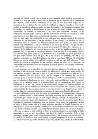 acto que no lesiona a nadie, no se lanza un gran deshonor sobre aquellos grupos que se
inclinan a él más que otros, y no se corre el riesgo de que se aumente más el alejamiento
que inspiran, como ocurriría ciertamente en el caso de una frecuencia mayor de los
crímenes y de los delitos. Por otra parte, la intolerancia religiosa, cuando es muy fuerte,
produce a menudo un efecto contrario: en lugar de impulsar a los disidentes a respetar más
la opinión, les habitúa a desinteresarse de ella. Cuando se siente alrededor una hostilidad
irremediable, se renuncia a desarmarla y se tiene una obstinación insistente en las
costumbres más reprobadas. Esto es lo que ha ocurrido con frecuencia a los judíos, y como
consecuencia, es muy dudoso que su excepcional inmunidad no tenga otra causa.
Pero, en todo caso, esta explicación no será suficiente para damos cuenta de la situación
respectiva de los protestantes y de los católicos. Si en Austria y en Baviera, en que el
catolicismo tiene la mayoría, la influencia preservadora que ejerce, es menor, resulta
todavía muy considerable, y no es solamente a su estado de minoría a lo que se debe.
Generalmente, cualquiera que sea la parte proporcional de estas dos creencias en el
conjunto de la población, en todas las partes en que se les ha podido comparar, desde el
punto de vista del suicidio, se ha comprobado que los protestantes se matan mucho más que
los católicos. Hay países como el Alto Palatinado, la Alta Baviera, en que la población es
casi por entero católica (92 y 96 por 100) y en los que, sin embargo, hay 300 y 432
suicidios protestantes por cada 100 católicos. La cifra se eleva hasta 528 por 100 en la Baja
Baviera, en que la religión reformada no cuenta ni un fiel por cada 100 habitantes. Y aun
cuando la prudencia obligatoria de las minorías influya en algo en la diferencia tan
considerable que presentan estas dos religiones, la mayor parte de ella se debe, ciertamente,
a otras causas.
La encontraremos en la naturaleza de estos dos sistemas religiosos. Sin embargo, los dos
prohíben el suicidio con la misma precisión; no solamente lo castigan con penas morales de
una extrema severidad, sino que el uno y el otro enseñan igualmente que más allá de la
tumba comienza una vida nueva, en la que se castigará a los hombres por sus malas
acciones, y en el número de estas últimas incluye el suicidio el protestantismo lo mismo
que el catolicismo. Finalmente, en uno y otro culto, estas prohibiciones tienen un carácter
divino; no se presentan como la conclusión lógica de un razonamiento bien hecho; su
autoridades es la de Dios mismo; si el protestantismo favorece el desenvolvimiento del
suicidio no es por su diferencia de tratamiento con el catolicismo. Pero entonces, si en este
punto particular las dos religiones tienen los mismos preceptos, su desigual acción sobre el
suicidio debe tener por causa alguno de los caracteres de orden general que las diferencian.
La única diferencia esencial que hay entre el catolicismo y el protestantismo consiste en
que el segundo admite el libre examen con mayor extensión que el primero. Sin duda, el
catolicismo, por aquello de que es una religión idealista, concede al pensamiento y a la
reflexión un mayor espacio que el politeísmo grecolatino o que el monoteísmo judío. No se
contenta con maniobras maquinales, sino que aspira a reinar sobre las conciencias. A ellas
se dirige y hasta cuando pide a la razón una ciega sumisión, se la pide hablándole en el
lenguaje de la razón. No es menos verdad que el católico lo recibe todo hecho, sin examen,
y no puede someterlo siquiera a la comprobación histórica, porque en los textos originales
sobre que se apoya le está prohibidos. Todo un sistema jerárquico de autoridades se halla
organizado, y con un arte maravilloso, para hacer la tradición invariable. Todo lo que
constituye variación causa horror al pensamiento católico. El protestante es más el autor de
su creencia. La Biblia se deja en sus manos y ninguna interpretación de ella se le impone.
La estructura misma del culto reformado hace más sensible este estado de individualismo
 