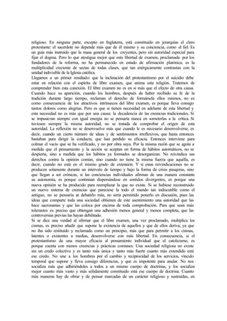 religioso. En ninguna parte, excepto en Inglaterra, está constituido en jerarquías el clero
protestante: el sacerdote no depende más que de él mismo y su conciencia, como el fiel. Es
un guía más instruido que la masa general de los creyentes, pero sin autoridad especial para
fijar el dogma. Pero lo que atestigua mejor que esta libertad de examen, proclamada por los
fundadores de la reforma, no ha permanecido en estado de afirmación platónica, es la
multiplicidad creciente de sectas de todas clases, que tan enérgicamente contrastan con la
unidad indivisible de la Iglesia católica.
Llegamos a un primer resultado: que la inclinación del protestantismo por el suicidio debe
estar en relación con el espíritu de libre examen, que anima esta religión. Tratemos de
comprender bien esta conexión. El libre examen no es en si más que el efecto de otra causa.
Cuando hace su aparición, cuando los hombres, después de haber recibido su fe de la
tradición durante largo tiempo, reclaman el derecho de formársela ellos mismos, no es
como consecuencia de los atractivos intrínsecos del libre examen, es porque lleva consigo
tantos dolores como alegrías. Pero es que si tienen necesidad en adelante de esta libertad y
esta necesidad no es más que por una causa: la decadencia de las creencias tradicionales. Si
se impusieran siempre con igual energía no se pensaría nunca en someterlas a la crítica. Si
tuviesen siempre la misma autoridad, no se tratada de comprobar el origen de esta
autoridad. La reflexión no se desenvuelve más que cuando le es necesario desenvolverse, es
decir, cuando un cierto número de ideas y de sentimientos irreflexivos, que hasta entonces
bastaban para dirigir la conducta, que han perdido su eficacia. Entonces interviene para
colmar el vacío que se ha verificado, y no por obra suya. Por la misma razón que se agota a
medida que el pensamiento y la acción se aceptan en forma de hábitos automáticos, no se
despierta, sino a medida que los hábitos ya formados se desorganizan. No reivindica sus
derechos contra la opinión común, sino cuando no tiene la misma fuerza que aquélla, es
decir, cuando no está en el mismo grado de extensión. Y si estas reivindicaciones no se
producen solamente durante un intervalo de tiempo y bajo la forma de crisis pasajeras, sino
que llegan a ser crónicas, si las conciencias individuales afirman de una manera constante
su autonomía, es porque continúan dispersándose en sentidos divergentes, es porque una
nueva opinión se ha producido para reemplazar la que no existe. Si se hubiese reconstruido
un nuevo sistema de creencias que pareciese la todo el mundo tan indiscutible como el
antiguo, no se pensaría en debatirlo más, no sería permitido ponerlo en discusión, pues las
ideas que comparte toda una sociedad obtienen de este asentimiento una autoridad que las
hace sacrosantas y que las coloca por encima de toda comprobación. Para que sean más
tolerantes es preciso que obtengan una adhesión menos general y menos completa, que las
controversias previas las hayan debilitado.
Si se dice una verdad al afirmar que el libre examen, una vez proclamado, multiplica los
cismas, es preciso añadir que supone la existencia de aquellos y que de ellos deriva; ya que
no iba sido restituido y reclamado como un principio, más que para permitir a los cismas,
latentes o existentes a medias, desenvolverse con más libertad. En consecuencia, si el
protestantismo da una mayor eficacia al pensamiento individual que el catolicismo, es
porque cuenta con menos creencias y prácticas comunes. Una sociedad religiosa no existe
sin un credo colectivo y es tanto más única y tanto más fuerte cuanto más extendido está
ese credo. No une a los hombres por el cambio y reciprocidad de los servicios, vínculo
temporal que supone y lleva consigo diferencias, y que es impotente para anular. No nos
socializa más que adhiriéndoles a todos a un mismo cuerpo de doctrinas, y los socializa
mejor cuanto más vasto y más sólidamente constituido está ese cuerpo de doctrina. Cuanto
más maneras hay de obrar y de pensar marcadas de un carácter religioso y sustraídas, en
 