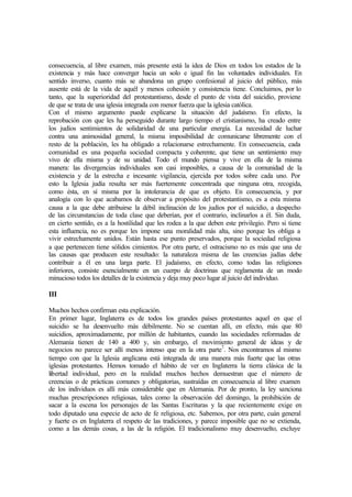 consecuencia, al libre examen, más presente está la idea de Dios en todos los estados de la
existencia y más hace converger hacia un solo e igual fin las voluntades individuales. En
sentido inverso, cuanto más se abandona un grupo confesional al juicio del público, más
ausente está de la vida de aquél y menos cohesión y consistencia tiene. Concluimos, por lo
tanto, que la superioridad del protestantismo, desde el punto de vista del suicidio, proviene
de que se trata de una iglesia integrada con menor fuerza que la iglesia católica.
Con el mismo argumento puede explicarse la situación del judaísmo. En efecto, la
reprobación con que les ha perseguido durante largo tiempo el cristianismo, ha creado entre
los judíos sentimientos de solidaridad de una particular energía. La necesidad de luchar
contra una animosidad general, la misma imposibilidad de comunicarse libremente con el
resto de la población, les ha obligado a relacionarse estrechamente. En consecuencia, cada
comunidad es una pequeña sociedad compacta y coherente, que tiene un sentimiento muy
vivo de ella misma y de su unidad. Todo el mundo piensa y vive en ella de la misma
manera: las divergencias individuales son casi imposibles, a causa de la comunidad de la
existencia y de la estrecha e incesante vigilancia, ejercida por todos sobre cada uno. Por
esto la Iglesia judía resulta ser más fuertemente concentrada que ninguna otra, recogida,
como ésta, en sí misma por la intolerancia de que es objeto. En consecuencia, y por
analogía con lo que acabamos de observar a propósito del protestantismo, es a esta misma
causa a la que debe atribuirse la débil inclinación de los judíos por el suicidio, a despecho
de las circunstancias de toda clase que deberían, por el contrario, inclinarlos a él. Sin duda,
en cierto sentido, es a la hostilidad que les rodea a la que deben este privilegio. Pero si tiene
esta influencia, no es porque les impone una moralidad más alta, sino porque les obliga a
vivir estrechamente unidos. Están hasta ese punto preservados, porque la sociedad religiosa
a que pertenecen tiene sólidos cimientos. Por otra parte, el ostracismo no es más que una de
las causas que producen este resultado: la naturaleza misma de las creencias judías debe
contribuir a él en una larga parte. El judaísmo, en efecto, como todas las religiones
inferiores, consiste esencialmente en un cuerpo de doctrinas que reglamenta de un modo
minucioso todos los detalles de la existencia y deja muy poco lugar al juicio del individuo.
III
Muchos hechos confirman esta explicación.
En primer lugar, Inglaterra es de todos los grandes países protestantes aquel en que el
suicidio se ha desenvuelto más débilmente. No se cuentan allí, en efecto, más que 80
suicidios, aproximadamente, por millón de habitantes, cuando las sociedades reformadas de
Alemania tienen de 140 a 400 y, sin embargo, el movimiento general de ideas y de
negocios no parece ser allí menos intenso que en la otra parte7
. Nos encontramos al mismo
tiempo con que la Iglesia anglicana está integrada de una manera más fuerte que las otras
iglesias protestantes. Hemos tomado el hábito de ver en Inglaterra la tierra clásica de la
libertad individual, pero en la realidad muchos hechos demuestran que el número de
creencias o de prácticas comunes y obligatorias, sustraídas en consecuencia al libre examen
de los individuos es allí más considerable que en Alemania. Por de pronto, la ley sanciona
muchas prescripciones religiosas, tales como la observación del domingo, la prohibición de
sacar a la escena los personajes de las Santas Escrituras y la que recientemente exige en
todo diputado una especie de acto de fe religiosa, etc. Sabemos, por otra parte, cuán general
y fuerte es en Inglaterra el respeto de las tradiciones, y parece imposible que no se extienda,
como a las demás cosas, a las de la religión. El tradicionalismo muy desenvuelto, excluye
 