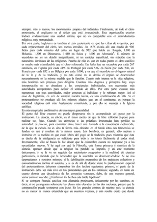 siempre, más o menos, los movimientos propios del individuo. Finalmente, de todo el clero
protestante, el anglicano es el único que está jerarquizado. Esta organización exterior
traduce evidentemente una unidad interna, que no es compatible con el individualismo
religioso, muy pronunciado.
Por otra parte, Inglaterra es también el país protestante en que las cifras de creyentes, por
cada representante del clero, son menos crecidas. En 1876 existía allí una media de 908
fieles para cada ministro del culto, en lugar de 932 que habla en Hungría, 1.100 en
Holanda, 1.300 en Dinamarca, 1.440 en Suiza y 1.600 en Alemania8
. El número de
sacerdotes no es un detalle insignificante, ni un carácter superficial, sin relación con la
naturaleza intrínseca de las religiones. Prueba de ello es que en todas partes el clero católico
es mucho más considerable que el clero reformado. En Italia hay un sacerdote por cada 267
católicos, en España por cada 419, en Portugal por cada 536, en Suiza por cada 540, en
Francia por cada 832 y en Bélgica por cada 1.000; y es que el sacerdote es el órgano natural
de la fe y de la tradición, y en esto como en lo demás el órgano se desenvuelve
necesariamente en la misma medida que la función. Cuanto más intensa es la vida religiosa,
más hombres son precisos para dirigirla. Cuantos más dogmas y preceptos hay, cuya
interpretación no se abandona a las conciencias individuales, son necesarias más
autoridades competentes para definir el sentido de ellos. Por otra parte, cuando más
numerosas son esas autoridades, mejor conocen al individuo y le refrenan mejor. Así el
caso de Inglaterra, en vez de enervar nuestra teoría, es una confirmación de ella. Si el
protestantismo no produce allí los mismos efectos que en el continente, es porque la
sociedad religiosa está más fuertemente constituida, y por ello se asemeja a la Iglesia
católica.
Es esta una prueba confirmativa de una mayor generalidad.
El gusto del libre examen no puede despertarse sin ir acompañado del gusto por la
instrucción. La ciencia, en efecto, es el único medio de que la libre reflexión dispone para
realizar sus fines. Cuando las creencias o las prácticas irrazonadas han perdido su
autoridad, es preciso, para encontrar otras, hacer una llamada a la consciencia esclarecida,
de la que la ciencia no es sino la forma más elevada: en el fondo estas dos tendencias se
funden en una y resultan de la misma causa. Los hombres, en general, sólo aspiran a
instruirse en la medida en que están libres del yugo de la tradición, pues mientras que ésta
es dueña de la inteligencia es suficiente para todo y no tolera fácilmente el poder rival.
Inversamente, sólo se busca la luz desde que la costumbre oscura no responde ya a las
necesidades nuevas. Y he aquí por qué la Filosofía, esta forma primaria y sintética de la
ciencia, aparece desde que la religión ha perdido su imperio, y en este momento
únicamente, y se la ve en seguida dar nacimiento progresivo a la multitud de ciencias
particulares, a medida que la necesidad que la suscitaba va desenvolviéndose. Si no nos
despreciamos a nosotros mismos, si la debilitación progresiva de los prejuicios colectivos y
consuetudinarios inclina al suicidio, y si es de ahí de donde viene la predisposición especial
del protestantismo, debemos comprobar los dos hechos siguientes: primero, el gusto de la
instrucción debe ser más vivo en los protestantes que en los católicos; segundo, en tanto en
cuanto denota una decadencia de les creencias comunes, debe, de una manera general,
variar como el suicidio. ¿Confirman los hechos esta doble hipótesis?
Si se compara Francia católica con Alemania protestante, únicamente por las cumbres, es
decir, si se parangonan solamente las clases más elevadas de las dos naciones, parece que la
comparación puede sostenerse con éxito. En los grandes centros de nuestro país, la ciencia
no es menor ni menos extendida que en nuestros vecinos, y aún resulta cierto que desde
 