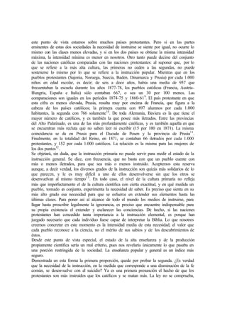 este punto de vista estamos sobre muchos países protestantes. Pero si en las partes
eminentes de estas dos sociedades la necesidad de instruirse se siente por igual, no ocurre lo
mismo con las clases menos elevadas, y si en los dos países se obtiene la misma intensidad
máxima, la intensidad mínima es menor en nosotros. Otro tanto puede decirse del conjunto
de las naciones católicas comparadas con las naciones protestantes: al suponer que, por lo
que se refiere a la más alta cultura, las primeras no ceden a las segundas, no puede
sostenerse lo mismo por lo que se refiere a la instrucción popular. Mientras que en los
pueblos protestantes (Sajonia, Noruega, Suecia, Baden, Dinamarca y Prusia) por cada 1.000
niños en edad escolar, es decir; de seis a doce años, había una media de 957 que
frecuentaban la escuela durante los años 1877-78, los pueblos católicas (Francia, Austria-
Hungría, España e Italia) sólo contaban 667, o sea un 30 por 100 menos. Las
comparaciones son iguales en los períodos 1874-75 y 1860-619
. El país protestante en que
esta cifra es menos elevada, Prusia, resulta muy por encima de Francia, que figura a la
cabeza de los países católicos; la primera cuenta con 897 alumnos por cada 1.000
habitantes, la segunda con 766 solamente10
. De toda Alemania, Baviera es la que tiene el
mayor número de católicos, y es también la que posee más iletrados. Entre las provincias
del Alto Palatinado, es una de las más profundamente católicas, y es también aquella en que
se encuentran más recluta que no saben leer ni escribir (15 por 100 en 1871). La misma
coincidencia se da en Prusia para el Ducado de Posen y la provincia de Prusia11
.
Finalmente, en la totalidad del Reino, en 1871, se contaban 66 iletrados por cada 1.000
protestantes, y 152 por cada 1.000 católicos. La relación es la misma para las mujeres de
los dos puntos12
.
Se objetará, sin duda, que la instrucción primaria no puede servir para medir el estado de la
instrucción general. Se dice, con frecuencia, que no basta con que un pueblo cuente con
más o menos iletrados, para que sea más o menos instruido. Aceptemos esta reserva
aunque, a decir verdad, los diversos grados de la instrucción son quizás más solidarios de lo
que parecen, y le es muy difícil a uno de ellos desenvolverse sin que los otros se
desenvuelvan al mismo tiempo13
. En todo caso, el nivel de la cultura primaria no refleja
más que imperfectamente el de la cultura científica con cierta exactitud, y en qué medida un
pueblo, tomado en conjunto, experimenta la necesidad de saber. Es preciso que sienta en su
más alto grado esa necesidad para que se esfuerce en extender sus elementos hasta las
últimas clases. Para poner así al alcance de todo el mundo los medios de instruirse, para
llegar hasta proscribir legalmente la ignorancia, es preciso que encuentre indispensable para
su propia existencia el extender y esclarecer las conciencias. De hecho, si las naciones
protestantes han concedido tanta importancia a la instrucción elemental, es porque han
juzgado necesario que cada individuo fuese capaz de interpretar la Biblia. Lo que nosotros
creemos concretar en este momento es la intensidad media de esta necesidad, el valor que
cada pueblo reconoce a la ciencia, no el mérito de sus sabios y de los descubrimientos de
éstos.
Desde este punto de vista especial, el estado de la alta enseñanza y de la producción
propiamente científica sería un mal criterio, pues nos revelaría únicamente lo que pasaba en
una porción restringida de la sociedad. La enseñanza popular y general es un índice más
seguro.
Demostrada en esta forma la primera proporción, quede por probar la segunda. ¿Es verdad
que la necesidad de la instrucción, en la medida que corresponde a una disminución de la fe
común, se desenvuelve con el suicidio? Ya es una primera presunción el hecho de que los
protestantes son más instruidos que los católicos y se matan más. La ley no se comprueba,
 