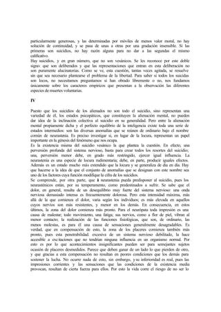 particularmente generosas, y las determinadas por móviles de menos valor moral, no hay
solución de continuidad, y se pasa de unas a otras por una gradación insensible. Si las
primeras son suicidios, no hay razón alguna para no dar a las segundas el mismo
calificativo.
Hay suicidios, y en gran número, que no son vesánicos. Se les reconoce por este doble
signo: que son deliberados y que las representaciones que entran en esta deliberación no
son puramente alucinatorias. Como se ve, esta cuestión, tantas veces agitada, se resuelve
sin que sea necesario plantearse el problema de la libertad. Para saber si todos los suicidas
son locos, no necesitamos preguntamos si han obrado libremente o no, nos fundamos
únicamente sobre los caracteres empíricos que presentan a la observación las diferentes
especies de muertes voluntarias.
IV
Puesto que los suicidios de los alienados no son todo el suicidio, sino representan una
variedad de él, los estados psicopáticos, que constituyen la alienación mental, no pueden
dar idea de la inclinación colectiva al suicidio en su generalidad. Pero entre la alienación
mental propiamente dicha y el perfecto equilibrio de la inteligencia existe toda una serie de
estados intermedios: son las diversas anomalías que se reúnen de ordinario bajo el nombre
común de neurastenia. Es preciso investigar si, en lugar de la locura, representan un papel
importante en la génesis del fenómeno que nos ocupa.
Es la existencia misma del suicidio vesánico la que plantea la cuestión. En efecto, una
perversión profunda del sistema nervioso, basta para crear todos los resortes del suicidio;
una, perversión menor debe, en grado más restringido, ejercer igual influencia. La
neurastenia es una especie de locura rudimentaria; debe, en parte, producir iguales efectos.
Además es un estado mucho más extendido que la locura y se generaliza de día en día. Hay
que hacerse a la idea de que el conjunto de anomalías que se designan con este nombre sea
uno de los factores cuya función modifique la cifra de los suicidios.
Se comprende, por otra parte, que la neurastenia pueda predisponer al suicidio, pues los
neurasténicos están, por su temperamento, como predestinados a sufrir. Se sabe que el
dolor, en general, resulta de un desequilibrio muy fuerte del sistema nervioso: una onda
nerviosa demasiado intensa es frecuentemente dolorosa. Pero esta intensidad máxima, más
allá de la que comienza el dolor, varia según los individuos; es más elevada en aquellos
cuyos nervios son más resistentes, y menor en los demás. En consecuencia, en estos
últimos, la zona del dolor comienza más pronto. Para el neurópata toda impresión es una
causa de malestar; todo movimiento, una fatiga; sus nervios, como a flor de piel, vibran al
menor contacto; la realización de las funciones fisiológicas, que son, de ordinario, las
menos molestas, es para él una causa de sensaciones generalmente desagradables. Es
verdad, que en compensación de esto, la zona de los placeres comienza también más
pronto, pues esta penetrabilidad. excesiva de un sistema nervioso debilitado, la hace
accesible a excitaciones que no tendrían ninguna influencia en un organismo normal. Por
esto es por lo que acontecimientos insignificantes pueden ser para semejantes sujetos
ocasión de placeres desmedidos. Parece que deben ganar de un lado lo que pierden de otro,
y que gracias a esta compensación no resultan en peores condiciones que los demás para
sostener la lucha. No ocurre nada de esto, sin embargo, ysu inferioridad es real, pues las
impresiones corrientes y las sensaciones que las condiciones de la existencia media
provocan, resultan de cierta fuerza para ellos. Por esto la vida corre el riesgo de no ser lo
 