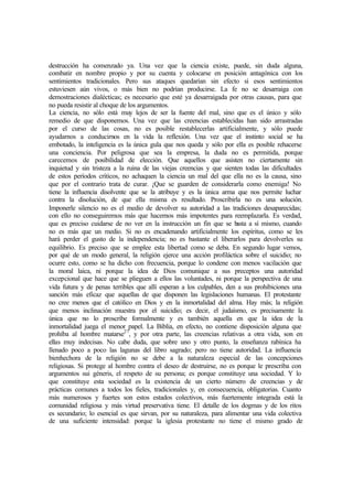 destrucción ha comenzado ya. Una vez que la ciencia existe, puede, sin duda alguna,
combatir en nombre propio y por su cuenta y colocarse en posición antagónica con los
sentimientos tradicionales. Pero sus ataques quedarían sin efecto si esos sentimientos
estuviesen aún vivos, o más bien no podrían producirse. La fe no se desarraiga con
demostraciones dialécticas; es necesario que esté ya desarraigada por otras causas, para que
no pueda resistir al choque de los argumentos.
La ciencia, no sólo está muy lejos de ser la fuente del mal, sino que es el único y sólo
remedio de que disponemos. Una vez que las creencias establecidas han sido arrastradas
por el curso de las cosas, no es posible restablecerlas artificialmente, y sólo puede
ayudarnos a conducirnos en la vida la reflexión. Una vez que el instinto social se ha
embotado, la inteligencia es la única gula que nos queda y sólo por ella es posible rehacerse
una conciencia. Por peligrosa que sea la empresa, la duda no es permitida, porque
carecemos de posibilidad de elección. Que aquellos que asisten no ciertamente sin
inquietud y sin tristeza a la ruina de las viejas creencias y que sienten todas las dificultades
de estos períodos críticos, no achaquen la ciencia un mal del que ella no es la causa, sino
que por el contrario trata de curar. ¡Que se guarden de considerarla como enemiga! No
tiene la influencia disolvente que se la atribuye y es la única arma que nos permite luchar
contra la disolución, de que ella misma es resultado. Proscribirla no es una solución.
Imponerle silencio no es el medio de devolver su autoridad a las tradiciones desaparecidas;
con ello no conseguiremos más que hacernos más impotentes para reemplazarla. Es verdad,
que es preciso cuidarse de no ver en la instrucción un fin que se basta a sí mismo, cuando
no es más que un medio. Si no es encadenando artificialmente los espíritus, como se les
hará perder el gusto de la independencia; no es bastante el liberarlos para devolverles su
equilibrio. Es preciso que se emplee esta libertad como se deba. En segundo lugar vemos,
por qué de un modo general, la religión ejerce una acción profiláctica sobre el suicidio; no
ocurre esto, como se ha dicho con frecuencia, porque lo condene con menos vacilación que
la moral laica, ni porque la idea de Dios comunique a sus preceptos una autoridad
excepcional que hace que se plieguen a ellos las voluntades, ni porque la perspectiva de una
vida futura y de penas terribles que allí esperan a los culpables, den a sus prohibiciones una
sanción más eficaz que aquellas de que disponen las legislaciones humanas. El protestante
no cree menos que el católico en Dios y en la inmortalidad del alma. Hay más; la religión
que menos inclinación muestra por el suicidio; es decir, el judaísmo, es precisamente la
única que no lo proscribe formalmente y es también aquella en que la idea de la
inmortalidad juega el menor papel. La Biblia, en efecto, no contiene disposición alguna que
prohíba al hombre matarse27
, y por otra parte, las creencias relativas a otra vida, son en
ellas muy indecisas. No cabe duda, que sobre uno y otro punto, la enseñanza rabínica ha
llenado poco a poco las lagunas del libro sagrado; pero no tiene autoridad. La influencia
bienhechora de la religión no se debe a la naturaleza especial de las concepciones
religiosas. Si protege al hombre contra el deseo de destruirse, no es porque le prescriba con
argumentos sui géneris, el respeto de su persona; es porque constituye una sociedad. Y lo
que constituye esta sociedad es la existencia de un cierto número de creencias y de
prácticas comunes a todos los fieles, tradicionales y, en consecuencia, obligatorias. Cuanto
más numerosos y fuertes son estos estados colectivos, más fuertemente integrada está la
comunidad religiosa y más virtud preservativa tiene. El detalle de los dogmas y de los ritos
es secundario; lo esencial es que sirvan, por su naturaleza, para alimentar una vida colectiva
de una suficiente intensidad: porque la iglesia protestante no tiene el mismo grado de
 