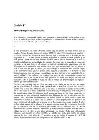 Capítulo III
El suicidio egoísta (Continuación)
Si la religión no preserva del suicidio, sino en cuanto es una sociedad y en la medida en que
lo es, es probable que otras sociedades produzcan el mismo efecto. Vamos a observar desde
este punto de vista la familia y la sociedad política.
I
Si sólo consultamos las cifras absolutas, parece que los célibes se matan menos que los
casados. Así en Francia, durante el período 1873-78, hubo 16.264 suicidios de casados y
11.709 de solteros. El primero de estos números está en relación con el segundo en una
proporción de 132 a 100. Como la misma proporción se observa en otros períodos y en
otros países, ciertos autores han afirmado en otras épocas, que el matrimonio y la vida de
familia multiplican las probabilidades del suicidio. Es cierto, que si siguiendo la concepción
corriente, se ve ante todo en el suicidio un acto de desesperación, determinado por las
dificultades de la existencia, esta opinión tiene una gran verosimilitud. Para el soltero la
vida es más fácil que para el casado. ¿No lleva consigo el matrimonio toda clase de cargas
y de responsabilidades? ¿No es preciso para asegurar el presente y el porvenir de una
familia, imponerse más privaciones y penalidades que para subvenir a las necesidades de un
hombre aislado?1
. Sin embargo, por evidente que parezca este razonamiento a priori, es
enteramente falso y los hechos le dan una apariencia de razón más porque han sido mal
analizados. Esto es que Bertillón padre, ha sido el primero en determinar por un ingenioso
cálculo, que vamos a reproducir2
.
En efecto, para apreciar bien las cifras precedentemente citadas, es preciso tener en cuenta
que un gran número de solteros tienen menos de diez y seis años, mientras que todos los
casados son de más edad. Hasta los diez y seis años, la tendencia al suicidio es muy débil,
por el solo hecho de la edad. En Francia, sólo se producen, en este período de la vida, uno o
dos suicidios por millón de habitantes; en el período que sigue hay ya veinte veces más. La
presencia de un gran número de muchachos por debajo de los diez y seis años entre los
solteros, hace descender indudablemente la aptitud media de estos últimos; pero esta
atenuación es debida a la edad y no al celibato. Si estos proporcionan en apariencia un
menor contingente al suicidio, no es porque no se han casado, sino porque muchos de ellos
no han salido todavía de la infancia; si se quiere comparar estas dos poblaciones, de modo
que se desprenda cuál es la influencia del estado civil y solamente esta, es preciso
desembarazarse de aquel elemento perturbador y no relacionar los casados más que con los
célibes mayores de diez y seis años, eliminando los demás. Hecha esta substracción,
hallamos, que durante los años 1863-68, ha habido una media por millón de célibes
mayores de diez y seis años, de 173 suicidios, y por un millón de casados de 154,5. El
primero de estos números está con el segundo, en una relación de 112 a 100.
 