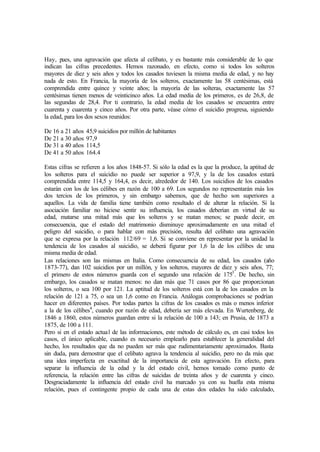 Hay, pues, una agravación que afecta al celibato, y es bastante más considerable de lo que
indican las cifras precedentes. Hemos razonado, en efecto, como si todos los solteros
mayores de diez y seis años y todos los casados tuviesen la misma media de edad, y no hay
nada de esto. En Francia, la mayoría de los solteros, exactamente las 58 centésimas, está
comprendida entre quince y veinte años; la mayoría de las solteras, exactamente las 57
centésimas tienen menos de veinticinco años. La edad media de los primeros, es de 26,8, de
las segundas de 28,4. Por ti contrario, la edad media de los casados se encuentra entre
cuarenta y cuarenta y cinco años. Por otra parte, véase cómo el suicidio progresa, siguiendo
la edad, para los dos sexos reunidos:
De 16 a 21 años 45,9 suicidios por millón de habitantes
De 21 a 30 años 97,9
De 31 a 40 años 114,5
De 41 a 50 años 164.4
Estas cifras se refieren a los años 1848-57. Si sólo la edad es la que la produce, la aptitud de
los solteros para el suicidio no puede ser superior a 97,9, y la de los casados estará
comprendida entre 114,5 y 164,4, es decir, alrededor de 140. Los suicidios de los casados
estarán con los de los célibes en razón de 100 a 69. Los segundos no representarán más los
dos tercios de los primeros, y sin embargo sabemos, que de hecho son superiores a
aquellos. La vida de familia tiene también como resultado el de alterar la relación. Si la
asociación familiar no hiciese sentir su influencia, los casados deberían en virtud de su
edad, matarse una mitad más que los solteros y se matan menos; se puede decir, en
consecuencia, que el estado del matrimonio disminuye aproximadamente en una mitad el
peligro del suicidio, o para hablar con más precisión, resulta del celibato una agravación
que se expresa por la relación 112/69 = 1,6. Si se conviene en representar por la unidad la
tendencia de los casados al suicidio, se deberá figurar por 1,6 la de los célibes de una
misma media de edad.
Las relaciones son las mismas en Italia. Como consecuencia de su edad, los casados (año
1873-77), dan 102 suicidios por un millón, y los solteros, mayores de diez y seis años, 77;
el primero de estos números guarda con el segundo una relación de 1753
. De hecho, sin
embargo, los casados se matan menos: no dan más que 71 casos por 86 que proporcionan
los solteros, o sea 100 por 121. La aptitud de los solteros está con la de los casados en la
relación de 121 a 75, o sea un 1,6 como en Francia. Análogas comprobaciones se podrían
hacer en diferentes países. Por todas partes la cifras de los casados es más o menos inferior
a la de los célibes4
, cuando por razón de edad, debería ser más elevada. En Wurtenberg, de
1846 a 1860, estos números guardan entre si la relación de 100 a 143; en Prusia, de 1873 a
1875, de 100 a 111.
Pero si en el estado actual de las informaciones, este método de cálculo es, en casi todos los
casos, el único aplicable, cuando es necesario emplearlo para establecer la generalidad del
hecho, los resultados que da no pueden ser más que rudimentariamente aproximados. Basta
sin duda, para demostrar que el celibato agrava la tendencia al suicidio, pero no da más que
una idea imperfecta en exactitud de la importancia de esta agravación. En efecto, para
separar la influencia de la edad y la del estado civil, hemos tomado como punto de
referencia, la relación entre las cifras de suicidas de treinta años y de cuarenta y cinco.
Desgraciadamente la influencia del estado civil ha marcado ya con su huella esta misma
relación, pues el contingente propio de cada una de estas dos edades ha sido calculado,
 