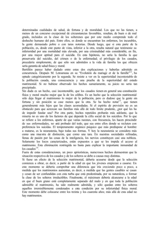 determinadas cualidades de salud, de fortuna y de moralidad. Los que no las tienen, a
menos de un concurso excepcional de circunstancias favorables, resultan, de buen o de mal
grado, incluidos en la clase de los solterones que por este medio comprende todo el
deshecho humano del país. Entre ellos, es donde se encuentran los enfermos, los incurables,
la gente demasiado pobre o con taras notorias. Desde luego, que si esta parte de la
población, es, desde este punto de vista, inferior a la otra, resulta natural que testimonie su
inferioridad por una mortalidad más elevada, por una criminalidad más considerable, en fin,
por una mayor aptitud para el suicidio. En esta hipótesis, no sería la familia la que
preservaría del suicidio, del crimen o de la enfermedad; el privilegio de los casados,
procedería simplemente, de que sólo son admitidos a la vida de familia los que ofrecen
sería garantía de salud física y moral.
Bertillón parece haber dudado entre estas dos explicaciones y haberlas admitido en
concurrencia. Después M. Letoumeau en su “Evolutión du mariage et de la famille”12
, ha
optado categóricamente por la segunda. Se resiste a ver en la superioridad incontestable de
la población casada, una consecuencia y una prueba de la superioridad del estado
matrimonial. Si no hubiese observado los hechos sumariamente, su juicio no seria tan
precipitado.
Sin duda es un hecho, casi incontestable, que los casados tienen en general una constitución
física y moral mucho mejor que la de los célibes. Es un hecho que la selección matrimonial
sólo deja llegar al matrimonio lo mejor de la población, pero es dudoso que la gente sin
fortuna y sin posición se case menos que la otra. Se ha hecho notar13
, que tienen
generalmente más hijos que las clases acomodadas. Si el espíritu de previsión no es un
obstáculo para que acrezcan sus familias más allá de todo límite prudente, ¿por qué les ha
de impedir fundar una? Por otra parte, hechos repetidos probarán más adelante, que la
miseria no es uno de los factores de que depende la cifra social de los suicidios. Por lo que
se refiere a los enfermos, aparte de que varias razones, con frecuencia, les hacen prescindir
de sus enfermedades, no está probado del todo, que sea entre ellos donde se recluten con
preferencia los suicidas. El temperamento orgánico psíquico que más predispone al hombre
a matarse, es la neurastenia, bajo todas sus formas. Y hoy la neurastenia se considera más
como una muestra de distinción, que como una tara. En nuestras sociedades refinadas,
llenas de pasión por las cosas de la inteligencia, los nervios constituyen casi una nobleza.
Solamente los locos caracterizados, están expuestos a que se les impida el acceso al
matrimonio. Esta eliminación restringida no basta para explicar la importante inmunidad de
los casados14
.
Fuera de estas consideraciones, un poco apriorísticas, numerosos hechos demuestran que la
situación respectiva de los casados y de los solteros se debe a causas muy distintas.
Si fuese un efecto de la selección matrimonial, debería acusarse desde que la selección
comienza a obrar, es decir, a partir de la edad en que los jóvenes empiezan a casarse. En
este momento se debería comprobar una diferencia que iría creciendo poco a poco, a
medida que los matrimonios aumentan, es decir, a medida que las gentes casables se casan
y cesan de ser confundidas con esta turba que está predestinada, por su naturaleza, a formar
la clase de los solteros irreductibles. Finalmente, el máximum debería alcanzarse a la edad
en que el buen grano está completamente separado del malo y en que toda la población
admisible al matrimonio, ha sido realmente admitida, y sólo quedan entre los solteros
aquellos irremisiblemente condenados a esta condición por su inferioridad física moral.
Este momento debe colocarse entre los treinta y los cuarenta años; más allá de esta edad no
hay matrimonios.
 
