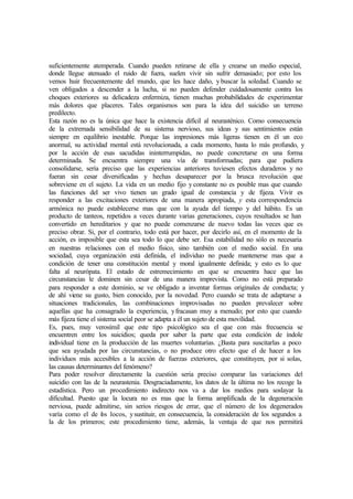 suficientemente atemperada. Cuando pueden retirarse de ella y crearse un medio especial,
donde llegue atenuado el ruido de fuera, suelen vivir sin sufrir demasiado; por esto los
vemos huir frecuentemente del mundo, que les hace daño, y buscar la soledad. Cuando se
ven obligados a descender a la lucha, si no pueden defender cuidadosamente contra los
choques exteriores su delicadeza enfermiza, tienen muchas probabilidades de experimentar
más dolores que placeres. Tales organismos son para la idea del suicidio un terreno
predilecto.
Esta razón no es la única que hace la existencia difícil al neurasténico. Como consecuencia
de la extremada sensibilidad de su sistema nervioso, sus ideas y sus sentimientos están
siempre en equilibrio inestable. Porque las impresiones más ligeras tienen en él un eco
anormal, su actividad mental está revolucionada, a cada momento, hasta lo más profundo, y
por la acción de esas sacudidas ininterrumpidas, no puede concretarse en una forma
determinada. Se encuentra siempre una vía de transformadas; para que pudiera
consolidarse, sería preciso que las experiencias anteriores tuviesen efectos duraderos y no
fueran sin cesar diversificadas y hechas desaparecer por la brusca revolución que
sobreviene en el sujeto. La vida en un medio fijo y constante no es posible mas que cuando
las funciones del ser vivo tienen un grado igual de constancia y de fijeza. Vivir es
responder a las excitaciones exteriores de una manera apropiada, y esta correspondencia
armónica no puede establecerse mas que con la ayuda del tiempo y del hábito. Es un
producto de tanteos, repetidos a veces durante varias generaciones, cuyos resultados se han
convertido en hereditarios y que no puede comenzarse de nuevo todas las veces que es
preciso obrar. Si, por el contrario, todo está por hacer, por decirlo así, en el momento de la
acción, es imposible que esta sea todo lo que debe ser. Esa estabilidad no sólo es necesaria
en nuestras relaciones con el medio físico, sino también con el medio social. En una
sociedad, cuya organización está definida, el individuo no puede mantenerse mas que a
condición de tener una constitución mental y moral igualmente definida; y esto es lo que
falta al neurópata. El estado de estremecimiento en que se encuentra hace que las
circunstancias le dominen sin cesar de una manera imprevista. Como no está preparado
para responder a este dominio, se ve obligado a inventar formas originales de conducta; y
de ahí viene su gusto, bien conocido, por la novedad. Pero cuando se trata de adaptarse a
situaciones tradicionales, las combinaciones improvisadas no pueden prevalecer sobre
aquellas que ha consagrado la experiencia, yfracasan muy a menudo; por esto que cuando
más fijeza tiene el sistema social peor se adapta a él un sujeto de esta movilidad.
Es, pues, muy verosímil que este tipo psicológico sea el que con más frecuencia se
encuentren entre los suicidios; queda por saber la parte que esta condición de índole
individual tiene en la producción de las muertes voluntarias. ¿Basta para suscitarlas a poco
que sea ayudada por las circunstancias, o no produce otro efecto que el de hacer a los
individuos más accesibles a la acción de fuerzas exteriores, que constituyen, por si solas,
las causas determinantes del fenómeno?
Para poder resolver directamente la cuestión seria preciso comparar las variaciones del
suicidio con las de la neurastenia. Desgraciadamente, los datos de la última no los recoge la
estadística. Pero un procedimiento indirecto nos va a dar los medios para soslayar la
dificultad. Puesto que la locura no es mas que la forma amplificada de la degeneración
nerviosa, puede admitirse, sin serios riesgos de errar, que el número de los degenerados
varía como el de los locos, ysustituir, en consecuencia, la consideración de los segundos a
la de los primeros; este procedimiento tiene, además, la ventaja de que nos permitirá
 