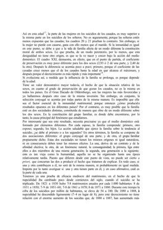Así en esta edad17
, la parte de las mujeres en los suicidios de los casados, es muy superior a
la misma parte en los suicidios de los solteros. No es seguramente, porque las solteras estén
menos expuestas que las casadas; los cuadros 20 y 21 prueban lo contrario. Sin embargo, si
la mujer no pierde con casarse, gana con ello menos que el marido. Si la inmunidad es igual
en este punto, se debe a que a la vida de familia afecta de un modo diferente la constitución
moral de ambos sexos. Lo que prueba, de un modo perentorio, por lo menos, que esta
desigualdad no tiene otro origen, es que se la ve nacer y crecer bajo la acción del medio
doméstico. El cuadro XXI, demuestra, en efecto, que en el punto de partida, el coeficiente
de preservación es muy poco diferente para los dos sexos (2,93 ó 2 de una parte, y 2,40 de
la otra). Después la diferencia se acentúa poco a poco; primero, porque el coeficiente de las
casadas crece menos que el de los casados hasta la edad en que alcanza el máximum, y
después porque el decrecimiento es más rápido y más importante18
.
Si evoluciona así, a medida que la influencia de la familia se prolonga, es porque depende
de la edad.
Tiene un valor demostrativo mayor todavía, el hecho de que la situación relativa de los
sexos, en cuanto al grado de preservación de que gozan los casados, no es la misma en
todos los países. En el Gran Ducado de Oldemburgo, son las mujeres las más favorecidas y
ya hallaremos después otro caso de la misma inversión. Sin embargo, en conjunto, la
selección conyugal se acentúa por todas partes de la misma manera. Es imposible que ella
sea el factor esencial de la inmunidad matrimonial, porque entonces ¿cómo producida
resultados opuestos en los diferentes países? Por el contrario, es muy posible que la familia
esté en dos sociedades distintas, constituida de manera que obre de un modo diferente sobre
los dos sexos. En la constitución del grupo familiar, es donde debe encontrarse, por lo
tanto, la causa principal del fenómeno que estudiamos.
Por interesante que sea este resultado, necesita precisarse ya que el medio doméstico está
formado por elementos diferentes. Por cada esposo, la familia comprende: primero, otro
esposo; segundo, los hijos. La acción saludable que ejerce la familia sobre la tendencia al
suicidio, ¿se debe al primero o a los segundos? En otros términos, la familia se compone de
dos asociaciones diferentes: el grupo conyugal de una parte, y de otra, el grupo familiar
propiamente dicho. Estas dos sociedades no tienen los mismos orígenes ni igual naturaleza,
ni en consecuencia deben tener las mismos efectos. La una, deriva de un contrato y de la
afinidad electiva; la otra, de un fenómeno natural, la consanguinidad; la primera, liga entre
ellos a dos miembros de una misma generación; la segunda, una generación a la siguiente;
esta es tan vieja como la humanidad, aquella no se ha organizado hasta una época
relativamente tardía. Puesto que difieren desde este punto de vista, no puede ser cierto a
priori, que concurran las dos a producir el hecho que tratamos de explicar. En todo caso, si
una y otra contribuyen a él, no será de la misma manera, ni probablemente en igual medida.
Importa por lo tanto averiguar si una y otra tienen parte en él, y en caso afirmativo, cuál es
la parte de cada una.
Tenemos ya una prueba de eficacia mediocre del matrimonio, en el hecho de que la
nupcialidad iba cambiado poco desde comienzos del siglo, cuando el suicidio se ha
triplicado. De 1821 a 1830 hubo 7-8 matrimonios anuales por cada 1.000 habitantes: 8 de
1831 a 1850; 7-9 de 1851-60; 7-8 de 1861 a 1870; 8 de 1871 a 1880. Durante este tiempo la
cifra de los suicidios por millón de habitantes, se eleva de 54 a 180. De 1880 a 1888, la
nupcialidad ha descendido ligeramente (7-4 en lugar de 8), pero este decrecimiento no tiene
relación con el enorme aumento de los suicidas que, de 1880 a 1887, han aumentado más
 
