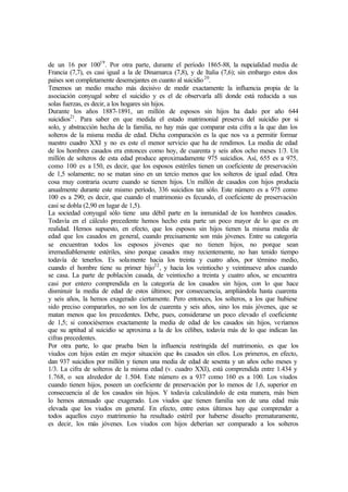 de un 16 por 10019
. Por otra parte, durante el período 1865-88, la nupcialidad media de
Francia (7,7), es casi igual a la de Dinamarca (7,8), y de Italia (7,6); sin embargo estos dos
países son completamente desemejantes en cuanto al suicidio20
.
Tenemos un medio mucho más decisivo de medir exactamente la influencia propia de la
asociación conyugal sobre el suicidio y es el de observarla allí donde está reducida a sus
solas fuerzas, es decir, a los hogares sin hijos.
Durante los años 1887-1891, un millón de esposos sin hijos ha dado por año 644
suicidios21
. Para saber en que medida el estado matrimonial preserva del suicidio por si
solo, y abstracción hecha de la familia, no hay más que comparar esta cifra a la que dan los
solteros de la misma media de edad. Dicha comparación es la que nos va a permitir formar
nuestro cuadro XXI y no es este el menor servicio que ha de rendimos. La media de edad
de los hombres casados era entonces como hoy, de cuarenta y seis años ocho meses 1/3. Un
millón de solteros de esta edad produce aproximadamente 975 suicidios. Así, 655 es a 975,
como 100 es a 150, es decir, que los esposos estériles tienen un coeficiente de preservación
de 1,5 solamente; no se matan sino en un tercio menos que los solteros de igual edad. Otra
cosa muy contraria ocurre cuando se tienen hijos. Un millón de casados con hijos producía
anualmente durante este mismo período, 336 suicidios tan sólo. Este número es a 975 como
100 es a 290; es decir, que cuando el matrimonio es fecundo, el coeficiente de preservación
casi se dobla (2,90 en lugar de 1,5).
La sociedad conyugal sólo tiene una débil parte en la inmunidad de los hombres casados.
Todavía en el cálculo precedente hemos hecho esta parte un poco mayor de lo que es en
realidad. Hemos supuesto, en efecto, que los esposos sin hijos tienen la misma media de
edad que los casados en general, cuando precisamente son más jóvenes. Entre su categoría
se encuentran todos los esposos jóvenes que no tienen hijos, no porque sean
irremediablemente estériles, sino porque casados muy recientemente, no han tenido tiempo
todavía de tenerlos. Es solamente hacia los treinta y cuatro años, por término medio,
cuando el hombre tiene su primer hijo22
, y hacia los veintiocho y veintinueve años cuando
se casa. La parte de población casada, de veintiocho a treinta y cuatro años, se encuentra
casi por entero comprendida en la categoría de los casados sin hijos, con lo que hace
disminuir la media de edad de estos últimos; por consecuencia, ampliándola hasta cuarenta
y seis años, la hemos exagerado ciertamente. Pero entonces, los solteros, a los que hubiese
sido preciso compararlos, no son los de cuarenta y seis años, sino los más jóvenes, que se
matan menos que los precedentes. Debe, pues, considerarse un poco elevado el coeficiente
de 1,5; si conociésemos exactamente la media de edad de los casados sin hijos, veríamos
que su aptitud al suicidio se aproxima a la de los célibes, todavía más de lo que indican las
cifras precedentes.
Por otra parte, lo que prueba bien la influencia restringida del matrimonio, es que los
viudos con hijos están en mejor situación que los casados sin ellos. Los primeros, en efecto,
dan 937 suicidios por millón y tienen una media de edad de sesenta y un años ocho meses y
1/3. La cifra de solteros de la misma edad (v. cuadro XXI), está comprendida entre 1.434 y
1.768, o sea alrededor de 1.504. Este número es a 937 como 160 es a 100. Los viudos
cuando tienen hijos, poseen un coeficiente de preservación por lo menos de 1,6, superior en
consecuencia al de los casados sin hijos. Y todavía calculándolo de esta manera, más bien
lo hemos atenuado que exagerado. Los viudos que tienen familia son de una edad más
elevada que los viudos en general. En efecto, entre estos últimos hay que comprender a
todos aquellos cuyo matrimonio ha resultado estéril por haberse disuelto prematuramente,
es decir, los más jóvenes. Los viudos con hijos deberían ser comparado a los solteros
 