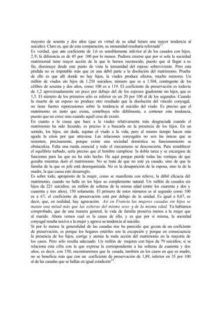mayores de sesenta y dos años (que en virtud de su edad tienen una mayor tendencia al
suicidio). Claro es, que de esta comparación, su inmunidad resultaría reforzada23
.
Es verdad, que este coeficiente de 1,6 es sensiblemente inferior al de los casados con hijos,
2,9; la diferencia es de 45 por 100 por lo menos. Pudiera creerse que por si sola la sociedad
matrimonial tiene mayor acción de la que le hemos reconocido, puesto que al llegar a su
fin, disminuye desde este punto de vista la inmunidad del esposo sobreviviente. Pero esta
pérdida no es imputable más que en una débil parte a la disolución del matrimonio. Prueba
de ello es que allí donde no hay hijos, la viudez produce efectos, mucho menores. Un
millón de viudos sin hijos da 1.258 suicidios; número que es a 1.504, contingente de los
célibes de sesenta y dos años, como 100 es a 119. El coeficiente de preservación es todavía
de 1,2 aproximadamente un poco por debajo del de los esposos igualmente sin hijos, que es
1,5. El número de los primeros sólo es inferior en un 20 por 100 al de los segundos. Cuando
la muerte de un esposo no produce otro resultado que la disolución del vínculo conyugal,
no tiene fuertes repercusiones sobre la tendencia al suicidio del viudo. Es preciso que el
matrimonio en tanto que exista, contribuya sólo débilmente, a contener esta tendencia,
puesto que no crece sino cuando aquél cesa de existir.
En cuanto a la causa que hace a la viudez relativamente más desgraciada cuando el
matrimonio ha sido fecundo, es preciso ir a buscarla en la presencia de los hijos. En un
sentido, los hijos, sin duda, sujetan el viudo a la vida, pero al mismo tiempo hacen más
aguda la crisis por que atraviesa. Las relaciones conyugales no son las únicas que se
resienten, precisamente, porque existe una sociedad doméstica su funcionamiento se
obstaculiza. Falta una rueda esencial y todo el mecanismo se desconcierta. Para restablecer
el equilibrio turbado, sería preciso que el hombre cumpliese la doble tarea y se encargase de
funciones para las que no ha sido hecho. He aquí porque pierde todas las ventajas de que
gozaba mientras duró el matrimonio. No se trata de que no esté ya casado, sino de que la
familia de la que es jefe está desorganizada. No es la desaparición de la esposa, sino la de la
madre, la que causa este desarreglo.
Es sobre todo, apropósito de la mujer, como se manifiesta con relieve, la débil eficacia del
matrimonio, cuando no halla en los hijos su complemento natural. Un millón de casados sin
hijos da 221 suicidios; un millón de solteras de la misma edad (entre los cuarenta y dos y
cuarenta y tres años), 150 solamente. El primero de estos números es al segundo como 100
es a 67; el coeficiente de preservación está por debajo de la unidad. Es igual a 0,67, es
decir, que, en realidad, hay agravación. Así en Francia las mujeres casadas sin hijos se
matan una mitad más que las solteras del mismo sexo y de la misma edad. Ya habíamos
comprobado, que de una manera general, la vida de familia preserva menos a la mujer que
al marido. Ahora vemos cual es la causa de ello, y es que por sí misma, la sociedad
conyugal resulta nociva a la mujer y agrava su tendencia al suicidio.
Si por lo menos la generalidad de las casadas nos ha parecido que gozan de un coeficiente
de preservación, es porque los hogares estériles son la excepción y porque en consecuencia
la presencia de los hijos, corrige y atenúa la mala acción del matrimonio en la mayoría de
los casos. Pero sólo resulta adecuado. Un millón de mujeres con hijos da 79 suicidios; si se
relaciona esta cifra con la que expresa la correspondiente a las solteras de cuarenta y dos
años, es decir, con 150, encontraremos que la casada, también en los casos en que es madre,
no se beneficia más que con un coeficiente de preservación de 1,89, inferior en 35 por 100
al de las casadas que se hallan en igual condición24
.
 