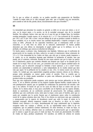 Por lo que se refiere al suicidio, no se podría suscribir esta proposición de Bertillón:
“cuando la mujer entra en la vida conyugal, gana más que el hombre con esa asociación,
pero cuando se sale de ella, pierde, decae, necesariamente más que el hombre”25
.
III
La inmunidad que presentan los casados en general, se debe en un sexo por entero, y en el
otro, en la mayor parte, a la acción, no de la sociedad conyugal, sino de la sociedad
familiar. Sin embargo, hemos visto que aún en el caso de que no tengan hijos, los hombres
resultan protegidos, cuando menos, en la relación de 1 a 1,5. Una economía de 50 suicidios
por 150, o de 33 por 100, si bien está por debajo de la que se produce cuando la familia se
haya completa, no es ni mucho menos una cantidad despreciable e importa averiguar a qué
causa se debe. ¿Procede de los especiales beneficios que el matrimonio rinde al sexo
masculino, o es más bien un efecto de la selección matrimonial? Si hemos podido
demostrar que esta última no desempeña el papel capital que se le atribuye, no se ha
probado, sin embargo, que carezca en absoluto de influencia.
Un hecho parece a primera vista, fundamentar esta hipótesis. Sabemos que el coeficiente de
preservación de los casados sin hijos, sobrevive en parte al matrimonio; decae solamente de
1,5 a 1,2. Esta inmunidad de los viudos sin hijos, que sólo por sí misma, puede imputarse a
la viudez, no es de naturaleza bastante para disminuir la inclinación al suicidio, sino que
puede, por el contrario, reforzarla. Resulta de una causa anterior que por lo tanto no parece
ser el matrimonio, puesto que continúa obrando aun después que aquel se ha disuelto por la
muerte de la mujer. Pero en este caso, ¿no consistirá esta causa en alguna cualidad nativa de
los esposos, que la selección conyugal se limitada a hacer aparecer, y no a crear? Como
existiría con anterioridad al matrimonio y sería independiente de él, resulta natural que dure
más que aquel. Si la población de los casados es una élite, lo mismo ocurre con la de los
viudos. Es verdad que esta superioridad congénita produce menores efectos en los últimos,
porque están protegidos en menor grado contra el suicidio. Pero se concibe que la
conmoción de la viudez pueda neutralizar en parte esta influencia preventiva y la impida
producir todos sus resultados.
Para que esta explicación pueda aceptarse, sería preciso que tuviera aplicación en los dos
sexos. Y así se debería encontrar en las mujeres casadas algunas huellas, cuando menos, de
esta predisposición natural, que en igualdad de condiciones las preservaría del suicidio, más
que a las solteras. El hecho de que en los casos de falta de hijos se maten más que las
solteras de la misma edad, es muy poco conciliable con la hipótesis que las supone dotadas,
desde su nacimiento, de un coeficiente personal de preservación. Sin embargo, pudiera
admitirse que este coeficiente existe, tanto para la mujer, como para el hombre, pero que se
anula por completo por la acción funesta que el matrimonio ejerce sobre la constitución
moral de la esposa mientras dura éste. Pero si los efectos no estuviesen más que contenidos
y enmascarados por la especie de decadencia moral que sufre la mujer al entrar en la
sociedad conyugal, debería reaparecer cuando ésta se disuelve, es decir, en la viudez.
Debería verse entonces a la mujer, desembarazada del yugo matrimonial que la deprimía,
recuperar todas sus ventajas y afirmar, en fin, su superioridad nativa sobre la de sus
congéneres, que no pudieron contraer matrimonio. En otros términos, la viuda sin hijos, en
relación con las solteras, deberían tener un coeficiente de preservación que se aproximase
por lo menos a aquel de que goza el viudo sin hijos. No ocurre así, precisamente. Un millón
de viudas sin hijos, produce anualmente 322 suicidios; un millón de solteras de sesenta
 