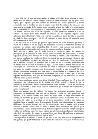 83 por 100. Así, al pasar del matrimonio a la viudez, el hombre pierde más que la mujer,
puesto que no conserva ciertas ventajas, debidas al estado conyugal. No hay pues, razón
alguna, para suponer que este cambio de situación sea menos pernicioso y menos
perturbador para el hombre que para la mujer; ocurre todo lo contrario. Se sabe, por otra
parte, que la mortalidad de los viudos supera en mucho a la de las viudas y lo mismo ocurre
con la nupcialidad. La de los primeros, es en cada edad, tres o cuatro veces mayor que la de
los solteros, mientras que la de las segundas, es sólo ligeramente superior a la de las
solteras. La mujer pone tanta frialdad en reincidir en las segundas nupcias, como
ardimiento pone el hombre27
. Otra cosa ocurrida, si, desde este punto de vista, su condición
de viudo le fuera soportable, y si, por el contrario, la mujer tuviese al sostenerla tantas
dificultades como se dicen28
.
Si no hay nada en la viudez que paralice especialmente los dones naturales que tiene la
mujer por el hecho de ser una elegida del matrimonio y si estos no testimonian entonces su
presencia por ningún signo apreciable, falta el motivo para suponer que existen. La
hipótesis de la selección matrimonial no se aplica íntegramente al sexo femenino.
Nada autoriza a pensar que la mujer llamada al matrimonio posta una constitución
privilegiada que la inmunice en cierta medida contra el suicidio. En consecuencia, la misma
suposición es muy poco fundada por lo que concierne al hombre. Este coeficiente de 1,5,
con que se benefician los casados sin hijos, no procede de que pertenezcan a la parte más
sana de la población; no puede ser más que un efecto del matrimonio. Es preciso admitir
que la sociedad conyugal, tan perniciosa para la mujer, es, por el contrario, beneficiosa para
el hombre aun en el caso de ausencia de hijos. Los que entran a formar parte de ella no
constituyen una aristocracia de nacimiento; no llevan al matrimonio un temperamento que
los aparte del suicidio; adquieren este temperamento viviendo la vida conyugal. Si tienen
algunas prerrogativas naturales, son muy vagas e indeterminadas, y permanecen sin efecto
hasta que se producen en determinadas condiciones. Tan verdad es esto, que, el suicidio
depende principalmente, más que de cualidades congénitas de los individuos, de causas
exteriores a ellos y que los dominan.
Sin embargo, queda por resolver una última dificultad. Si ese coeficiente de 1,5 se debe al
matrimonio, con independencia de la familia, ¿de dónde procede el hecho de que le
sobreviva y se encuentre, aunque sólo sea bajo una forma atenuada (1,2), en los viudos sin
hijos? Si se desecha la teoría de la selección matrimonial que explicaba esta supervivencia,
¿cómo reemplazarla?
Basta con suponer que los hábitos, los gustos, las tendencias, contraídas durante el
matrimonio, no desaparecen. una vez que se disuelve; y nada hay más natural que esta
hipótesis. Si el hombre casado, aun cuando no tenga hijos, se aleja relativamente del
suicidio, es inevitable que guarda algo de este sentimiento cuando se encuentre viudo. Sólo
que como la viudez no se produce sin un cierto desequilibrio moral y toda ruptura de
equilibrio lleva al suicidio como demostraremos después, estas disposiciones se mantienen
débilmente. En sentido inverso, pero por la misma razón, como la esposa estéril se mata
más que la soltera, conserva una vez viuda la misma fuerte inclinación, sólo que un poco
más reportada a causa de la perturbación y de la desadaptación que lleva siempre consigo la
viudez. Sin embargo, como los malos efectos que el matrimonio producía en ella, le hacen
más fácil este cambio de estado, la agravación es muy ligera. El coeficiente se disminuye
tan sólo en algunas centésimas (0,60 en lugar de 0,67)29
.
Esta explicación la confirma el hecho de que sólo es un caso particular de una proposición
más general, que puede formularse en esta forma: En una misma sociedad, la tendencia al
 
