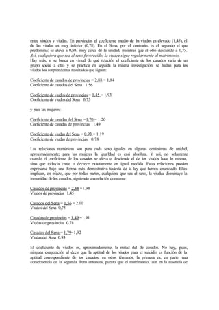entre viudos y viudas. En provincias el coeficiente medio de los viudos es elevado (1,45), el
de las viudas es muy inferior (0,78). En el Sena, por el contrario, es el segundo el que
predomina: se eleva a 0,93, muy cerca de la unidad, mientras que el otro desciende a 0,75.
Así, cualquiera que sea el sexo favorecido, la viudez sigue regularmente al matrimonio.
Hay más, si se busca en virtud de qué relación el coeficiente de los casados varia de un
grupo social a otro y se practica en seguida la misma investigación, se hallan para los
viudos los sorprendentes resultados que siguen:
Coeficiente de casados de provincias = 2,88 = 1,84
Coeficiente de casados del Sena 1,56
Coeficiente de viudos de provincias = 1,45 = 1,93
Coeficiente de viudos del Sena 0,75
y para las mujeres:
Coeficiente de casadas del Sena =1,70 = 1.20
Coeficiente de casadas de provincias 1,49
Coeficiente de viudas del Sena = 0.93 = 1.19
Coeficiente de viudas de provincias 0,78
Las relaciones numéricas son para cada sexo iguales en algunas centésimas de unidad,
aproximadamente; para las mujeres la igualdad es casi absoluta. Y así, no solamente
cuando el coeficiente de los casados se eleva o desciende el de los viudos hace lo mismo,
sino que todavía crece o decrece exactamente en igual medida. Estas relaciones pueden
expresarse bajo una forma más demostrativa todavía de la ley que hemos enunciado. Ellas
implican, en efecto, que por todas partes, cualquiera que sea el sexo, la viudez disminuye la
inmunidad de los casados, siguiendo una relación constante:
Casados de provincias = 2,88 =1.98
Viudos de provincias 1,45
Casados del Sena = 1,56 = 2.00
Viudos del Sena 0,75
Casadas de provincias = 1,49 =1,91
Viudas de provincias 0.78
Casadas del Sena = 1,79=1,92
Viudas del Sena 0,93
El coeficiente de viudos es, aproximadamente, la mitad del de casados. No hay, pues,
ninguna exageración al decir que la aptitud de los viudos para el suicidio es función de la
aptitud correspondiente de los casados; en otros términos, la primera es, en parte, una
consecuencia de la segunda. Pero entonces, puesto que el matrimonio, aun en la ausencia de
 