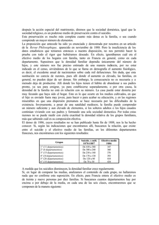 después la acción especial del matrimonio, diremos que la sociedad doméstica, igual que la
sociedad religioso, es un poderoso medio de preservación contra el suicidio.
Esta preservación es mucho más completa cuanto más densa es la familia, o sea cuando
comprende un mayor número de elementos.
La proposición que antecede ha sido ya enunciada y demostrada por nosotros en un artículo
de la Revue Philosophique, aparecido en noviembre de 1888. Pero la insuficiencia de los
datos estadísticos que teníamos entonces a nuestra disposición, no nos permitió hacer la
prueba con todo el rigor que hubiéramos deseado. En efecto, ignorábamos cuál era el
efectivo medio de los hogares con familia, tanto en Francia en general, como en cada
departamento. Supusimos que la densidad familiar dependía únicamente del número de
hijos, y este número nos fue preciso estimado de una manera indirecta, por no estar
indicado en el censo, sirviéndonos de lo que se llama en demografía el aumento fisiológico,
es decir, el excedente anual de nacimientos sobre cada mil defunciones. Sin duda, que esta
sustitución no carecía de razones, pues allí donde el aumento es elevado, las familias, en
general, no pueden dejar de ser densas. Sin embargo, la consecuencia no es necesaria y a
menudo deja de producirse. Allí donde los hijos tienen el hábito de abandonar a sus padres
pronto, ya sea para emigrar, ya para establecerse separadamente, o por otra causa, la
densidad de la familia no está en relación con su número. La casa puede estar desierta por
muy fecundo que haya sido el hogar. Esto es lo que ocurre en los medios cultivados, en que
el hijo es enviado fuera muy joven, para hacer o para acabar su educación, y en las regiones
miserables en que una dispersión prematura se hace necesaria por las dificultades de la
existencia. Inversamente, a pesar de una natalidad mediocre, la familia puede comprender
un número suficiente y aun elevado de elementos, si los solteros adultos o los hijos casados
continúan viviendo con sus padres y formando una sola sociedad domestica. Por todas estas
razones no se puede medir con cierta exactitud la densidad relativa de los grupos familiares,
más que sabiendo cuál es su composición efectiva.
El denso de 1886, cuyos resultados no se han publicado hasta fin de 1888, nos la ha hecho
conocer. Si, según las indicaciones que encontramos allí, buscamos la relación, que existe
entre el suicidio y el efectivo medio de las familias, en los diferentes departamentos
franceses, nos encontramos con los siguientes resultados:
Grupos
Suicids. x mill.
1878-1887
Efectivo medio
1886
1° (11 departamentos)
2° (6 departamentos)
3° (15 departamentos)
4° (18departamentos)
5° (26 departamentos)
6° (10 departamentos)
De 430 a 380
De 300 a 240
De 230 a 180
De 170 a 130
De 120 a 80
De 70 a 30
347
360
376
393
418
434
A medida que los suicidios disminuyen, la densidad familiar crece regularmente.
Si, en lugar de comparar las medias, analizamos el contenido de cada grupo, no hallaremos
nada que no confirme esta suposición. En efecto, para Francia entera el efectivo medio es
de treinta y nueve personas por diez familias. Si buscamos cuantos departamentos hay por
encima o por debajo de la media, en cada una de las seis clases, encontraremos que se
componen de la manera siguiente:
 