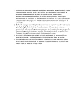 1) Durkheim es considerado el padre de la sociología debido a que tenía un proyecto: fundar
un nuevo campo científico, distinta de la historia de la religiones de lo psicológico, la
nueva disciplina no debería de ocuparse de las mencionadas anteriormente.
Para ello Durkheim desarrollo enfoque de estudios investigación que dieron lugar al
nacimiento de una ciencia con un verdadero estatuto científico. Esta nueva ciencia posee
un objeto de estudio y reglas y un método.Creo el departamento da la sociología en la
universidad.
2) Explicar lo social por lo social significa descartar todas las explicaciones sobre la base de la
psicología. Según Durkheim la conciencia de cada una de las personas, existen una
conciencia de cada una de las personas, existen una conciencia colectiva que comprenden
las creencias y sentimientos de una sociedad. Ortiz le da importancia porque Durkheim
funda una ciencia diferente, que estudia al individuo por lo moral.
3) La categoría del individuo precede a la sociedad, debido a que los hechos sociales se
expresan en normas y el individuo para no contaminarse debe seguir las normas.
4) Las relaciones entre la lectura realizada entre Portantiero y Ortiz es que ambos hablan
acerca de Durkheim como uno de los primeros sociólogos, tomando la sociología como
ciencia, como un objeto de estudio y reglas.
 