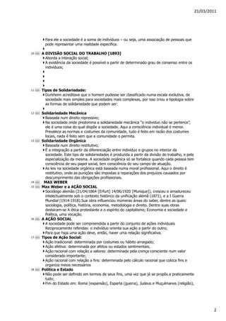 21/03/2011




       Para ele a sociedade é a soma de indivíduos – ou seja, uma associação de pessoas que
       pode representar uma realidade especifica.

10   A DIVISÃO SOCIAL DO TRABALHO [1893]
       Aborda a interação social;
       A existência da sociedade é possível a partir de determinado grau de consenso entre os
       indivíduos;




11   Tipos de Solidariedade:
       Durkheim acreditava que o homem pudesse ser classificado numa escala evolutiva, de
       sociedade mais simples para sociedades mais complexas, por isso criou a tipologia sobre
       as formas de solidariedade que podem ser:

12   Solidariedade Mecânica
       Baseada num direito repressivo;
       Na sociedade onde predomina a solidariedade mecânica “o individuo não se pertence”,
       ele é uma coisa do qual dispõe a sociedade. Aqui a consciência individual é menor.
       Prevalece as normas e costumes da comunidade, tudo é feito em razão dos costumes
       locais, nada é feito sem que a comunidade o permita.
13   Solidariedade Orgânica
       Baseada num direito restitutivo;
       É a integração a partir da diferenciação entre indivíduo e grupos no interior da
       sociedade. Este tipo de solidariedades é produzida a partir da divisão do trabalho, e pela
       especialização da mesma. A sociedade orgânica só se fortalece quando cada pessoa tem
       consciência de seu papel social, tem consciência do seu campo de atuação.
       As leis na sociedade orgânica está baseada numa moral profissional. Aqui o direito é
       restitutivo, onde as punições são impostas a reparações dos prejuízos causados por
       descumprimento das obrigações profissionais.
14    MAX WEBER
15   Max Weber e a AÇÃO SOCIAL
       Sociólogo alemão (21/04/1864 [Erfurt] 14/06/1920 [Munique]), cresceu e amadureceu
       intelectualmente sob o contexto histórico da unificação alemã (1871), e a I Guerra
       Mundial (1914-1918).Sua obra influenciou inúmeras áreas do saber, dentre as quais:
       sociologia, política, história, economia, metodologia e direito. Dentre suas obras
       destacam-se A ética protestante e o espírito do capitalismo; Economia e sociedade e
       Política, uma vocação.
16   A AÇÃO SOCIAL
       A sociedade pode ser compreendida a partir do conjunto de ações individuais
       Reciprocamente referidas: o indivíduo orienta sua ação a partir do outro;
       Para que haja uma ação deve, então, haver uma relação significativa.
17   Tipos de Ação Social:
       Ação tradicional: determinada por costumes ou hábito arraigado;
       Ação afetiva: determinada por afetos ou estados sentimentais;
       Ação racional com relação a valores: determinada pela crença consciente num valor
       considerado importante;
       Ação racional com relação a fins: determinada pelo cálculo racional que coloca fins e
       organiza meios necessários
18   Política e Estado
       Não pode ser definido em termos de seus fins, uma vez que já se propôs a praticamente
       tudo;
       Fim do Estado em: Roma (expansão), Esparta (guerra), Judeus e Muçulmanos (religião),




                                                                                                            2
 