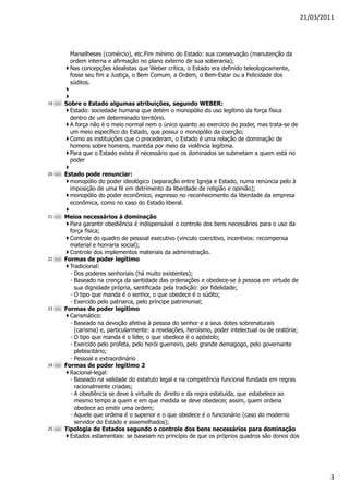 21/03/2011




       Marselheses (comércio), etc.Fim mínimo do Estado: sua conservação (manutenção da
       ordem interna e afirmação no plano externo de sua soberania);
       Nas concepções idealistas que Weber critica, o Estado era definido teleologicamente,
       fosse seu fim a Justiça, o Bem Comum, a Ordem, o Bem-Estar ou a Felicidade dos
       súditos.


19   Sobre o Estado algumas atribuições, segundo WEBER:
       Estado: sociedade humana que detém o monopólio do uso legítimo da força física
       dentro de um determinado território.
       A força não é o meio normal nem o único quanto ao exercício do poder, mas trata-se de
       um meio específico do Estado, que possui o monopólio da coerção;
       Como as instituições que o precederam, o Estado é uma relação de dominação de
       homens sobre homens, mantida por meio da violência legítima.
       Para que o Estado exista é necessário que os dominados se submetam a quem está no
       poder

20   Estado pode renunciar:
       monopólio do poder ideológico (separação entre Igreja e Estado, numa renúncia pelo à
       imposição de uma fé em detrimento da liberdade de religião e opinião);
       monopólio do poder econômico, expresso no reconhecimento da liberdade da empresa
       econômica, como no caso do Estado liberal.

21   Meios necessários à dominação
       Para garantir obediência é indispensável o controle dos bens necessários para o uso da
       força física;
       Controle do quadro de pessoal executivo (vínculo coercitivo, incentivos: recompensa
       material e honraria social);
       Controle dos implementos materiais da administração.
22   Formas de poder legítimo
       Tradicional:
       ◦ Dos poderes senhoriais (há muito existentes);
       ◦ Baseado na crença da santidade das ordenações e obedece-se à pessoa em virtude de
         sua dignidade própria, santificada pela tradição: por fidelidade;
       ◦ O tipo que manda é o senhor, o que obedece é o súdito;
       ◦ Exercido pelo patriarca, pelo príncipe patrimonial;
23   Formas de poder legítimo
       Carismático:
       ◦ Baseado na devoção afetiva à pessoa do senhor e a seus dotes sobrenaturais
         (carisma) e, particularmente: a revelações, heroísmo, poder intelectual ou de oratória;
       ◦ O tipo que manda é o líder, o que obedece é o apóstolo;
       ◦ Exercido pelo profeta, pelo herói guerreiro, pelo grande demagogo, pelo governante
         plebiscitário;
       ◦ Pessoal e extraordinário
24   Formas de poder legítimo 2
       Racional-legal:
       ◦ Baseado na validade do estatuto legal e na competência funcional fundada em regras
         racionalmente criadas;
       ◦ A obediência se deve à virtude do direito e da regra estatuída, que estabelece ao
         mesmo tempo a quem e em que medida se deve obedecer, assim, quem ordena
         obedece ao emitir uma ordem;
       ◦ Aquele que ordena é o superior e o que obedece é o funcionário (caso do moderno
         servidor do Estado e assemelhados);
25   Tipologia de Estados segundo o controle dos bens necessários para dominação
       Estados estamentais: se baseiam no princípio de que os próprios quadros são donos dos




                                                                                                           3
 