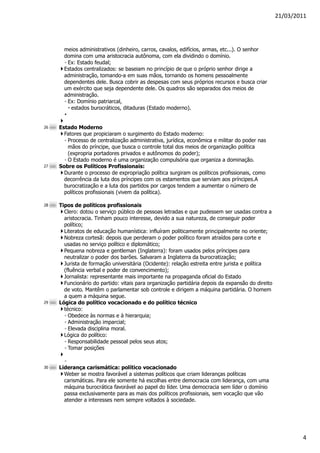 21/03/2011




       meios administrativos (dinheiro, carros, cavalos, edifícios, armas, etc...). O senhor
       domina com uma aristocracia autônoma, com ela dividindo o domínio.
       ◦ Ex: Estado feudal;
       Estados centralizados: se baseiam no princípio de que o próprio senhor dirige a
       administração, tomando-a em suas mãos, tornando os homens pessoalmente
       dependentes dele. Busca cobrir as despesas com seus próprios recursos e busca criar
       um exército que seja dependente dele. Os quadros são separados dos meios de
       administração.
       ◦ Ex: Domínio patriarcal,
          estados burocráticos, ditaduras (Estado moderno).
       •

26   Estado Moderno
       Fatores que propiciaram o surgimento do Estado moderno:
       ◦ Processo de centralização administrativa, jurídica, econômica e militar do poder nas
         mãos do príncipe, que busca o controle total dos meios de organização política
         (expropria portadores privados e autônomos do poder);
       ◦ O Estado moderno é uma organização compulsória que organiza a dominação.
27   Sobre os Políticos Profissionais:
       Durante o processo de expropriação política surgiram os políticos profissionais, como
       decorrência da luta dos príncipes com os estamentos que serviam aos príncipes.A
       burocratização e a luta dos partidos por cargos tendem a aumentar o número de
       políticos profissionais (vivem da política).

28   Tipos de políticos profissionais
       Clero: dotou o serviço público de pessoas letradas e que pudessem ser usadas contra a
       aristocracia. Tinham pouco interesse, devido a sua natureza, de conseguir poder
       político;
       Literatos de educação humanística: influíram politicamente principalmente no oriente;
       Nobreza cortesã: depois que perderam o poder político foram atraídos para corte e
       usadas no serviço político e diplomático;
       Pequena nobreza e gentleman (Inglaterra): foram usados pelos príncipes para
       neutralizar o poder dos barões. Salvaram a Inglaterra da burocratização;
       Jurista de formação universitária (Ocidente): relação estreita entre jurista e política
       (fluência verbal e poder de convencimento);
       Jornalista: representante mais importante na propaganda oficial do Estado
       Funcionário do partido: vitais para organização partidária depois da expansão do direito
       de voto. Mantêm o parlamentar sob controle e dirigem a máquina partidária. O homem
       a quem a máquina segue.
29   Lógica do político vocacionado e do político técnico
       técnico:
       ◦ Obedece às normas e à hierarquia;
       ◦ Administração imparcial;
       ◦ Elevada disciplina moral.
       Lógica do político:
       ◦ Responsabilidade pessoal pelos seus atos;
       ◦ Tomar posições

       ◦
30   Liderança carismática: político vocacionado
       Weber se mostra favorável a sistemas políticos que criam lideranças políticas
       carismáticas. Para ele somente há escolhas entre democracia com liderança, com uma
       máquina burocrática favorável ao papel do líder. Uma democracia sem líder o domínio
       passa exclusivamente para as mais dos políticos profissionais, sem vocação que vão
       atender a interesses nem sempre voltados à sociedade.




                                                                                                          4
 