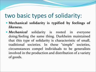 two basic types of solidarity:
 Mechanical solidarity is typified by feelings of
likeness.
 Mechanical solidarity is rooted in everyone
doing/feeling the same thing. Durkheim maintained
that this type of solidarity is characteristic of small,
traditional societies. In these “simple” societies,
circumstances compel individuals to be generalists
involved in the production and distribution of a variety
of goods.
 