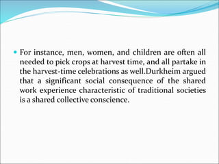 For instance, men, women, and children are often all
needed to pick crops at harvest time, and all partake in
the harvest-time celebrations as well.Durkheim argued
that a significant social consequence of the shared
work experience characteristic of traditional societies
is a shared collective conscience.
 