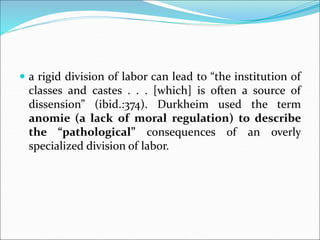  a rigid division of labor can lead to “the institution of
classes and castes . . . [which] is often a source of
dissension” (ibid.:374). Durkheim used the term
anomie (a lack of moral regulation) to describe
the “pathological” consequences of an overly
specialized division of labor.
 