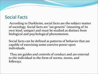Social Facts
According to Durkheim, social facts are the subject matter
of sociology. Social facts are “sui generis” (meaning of its
own kind; unique) and must be studied as distinct from
biological and psychological phenomenon.
Social facts can be defined as patterns of behavior that are
capable of exercising some coercive power upon
individuals.
They are guides and controls of conduct and are external
to the individual in the form of norms, mores, and
folkways.
 