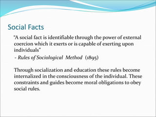 Social Facts
“A social fact is identifiable through the power of external
coercion which it exerts or is capable of exerting upon
individuals”
- Rules of Sociological Method (1895)
Through socialization and education these rules become
internalized in the consciousness of the individual. These
constraints and guides become moral obligations to obey
social rules.
 
