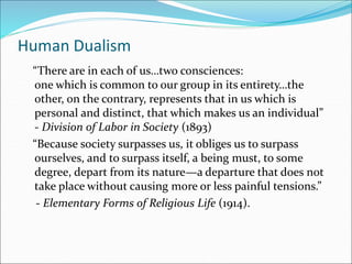 Human Dualism
“There are in each of us…two consciences:
one which is common to our group in its entirety…the
other, on the contrary, represents that in us which is
personal and distinct, that which makes us an individual”
- Division of Labor in Society (1893)
“Because society surpasses us, it obliges us to surpass
ourselves, and to surpass itself, a being must, to some
degree, depart from its nature—a departure that does not
take place without causing more or less painful tensions.”
- Elementary Forms of Religious Life (1914).
 