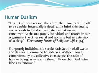 Human Dualism
“It is not without reason, therefore, that man feels himself
to be double: he actually is double….In brief, this duality
corresponds to the double existence that we lead
concurrently; the one purely individual and rooted in our
organisms, the other social and nothing but an extension
of society.” - Elementary Forms of Religious Life (1914)
Our purely individual side seeks satisfaction of all wants
and desires. It knows no boundaries. Without being
constrained by the collective conscience, this side of
human beings may lead to the condition that Durkheim
labels as “anomie.”
 